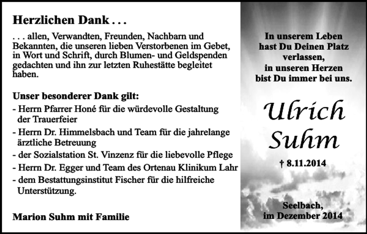<p>Herzlichen Dank . . .</p><p>. . . allen, Verwandten, Freunden, Nachbarn und<br />Bekannten, die unseren lieben Verstorbenen im Gebet,<br />in Wort und Schrift, durch Blumen- und Geldspenden<br />gedachten und ihn zur letzten Ruhestätte begleitet<br />haben.</p><p>Unser besonderer Dank gilt:<br />- Herrn Pfarrer Honé für die würdevolle Gestaltung<br />der Trauerfeier<br />- Herrn Dr. Himmelsbach und Team für die jahrelange<br />ärztliche Betreuung<br />- der Sozialstation St. Vinzenz für die liebevolle Pflege<br />- Herrn Dr. Egger und Team des Ortenau Klinikum Lahr<br />- dem Bestattungsinstitut Fischer für die hilfreiche<br />Unterstützung.<br />Marion Suhm mit Familie</p><p>In unserem Leben<br />hast Du Deinen Platz<br />verlassen,<br />in unseren Herzen<br />bist Du immer bei uns.</p><p>Ulrich<br />Suhm<br />† 8.11.2014</p><p>Seelbach,<br />im Dezember 2014</p>