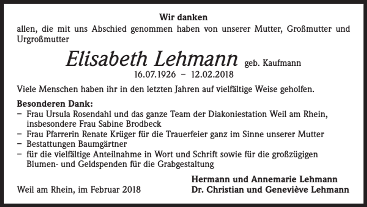 <p>Wir danken<br />allen, die mit uns Abschied genommen haben von unserer Mutter, Großmutter und<br />Urgroßmutter</p><p>Elisabeth Lehmann geb. Kaufmann<br />16.07.1926 – 12.02.2018</p><p>Viele Menschen haben ihr in den letzten Jahren auf vielfältige Weise geholfen.<br />Besonderen Dank:<br />– Frau Ursula Rosendahl und das ganze Team der Diakoniestation Weil am Rhein,<br />insbesondere Frau Sabine Brodbeck<br />– Frau Pfarrerin Renate Krüger für die Trauerfeier ganz im Sinne unserer Mutter<br />– Bestattungen Baumgärtner<br />– für die vielfältige Anteilnahme in Wort und Schrift sowie für die großzügigen<br />Blumen- und Geldspenden für die Grabgestaltung</p><p>Weil am Rhein, im Februar 2018</p><p>Hermann und Annemarie Lehmann<br />Dr. Christian und Geneviève Lehmann</p>