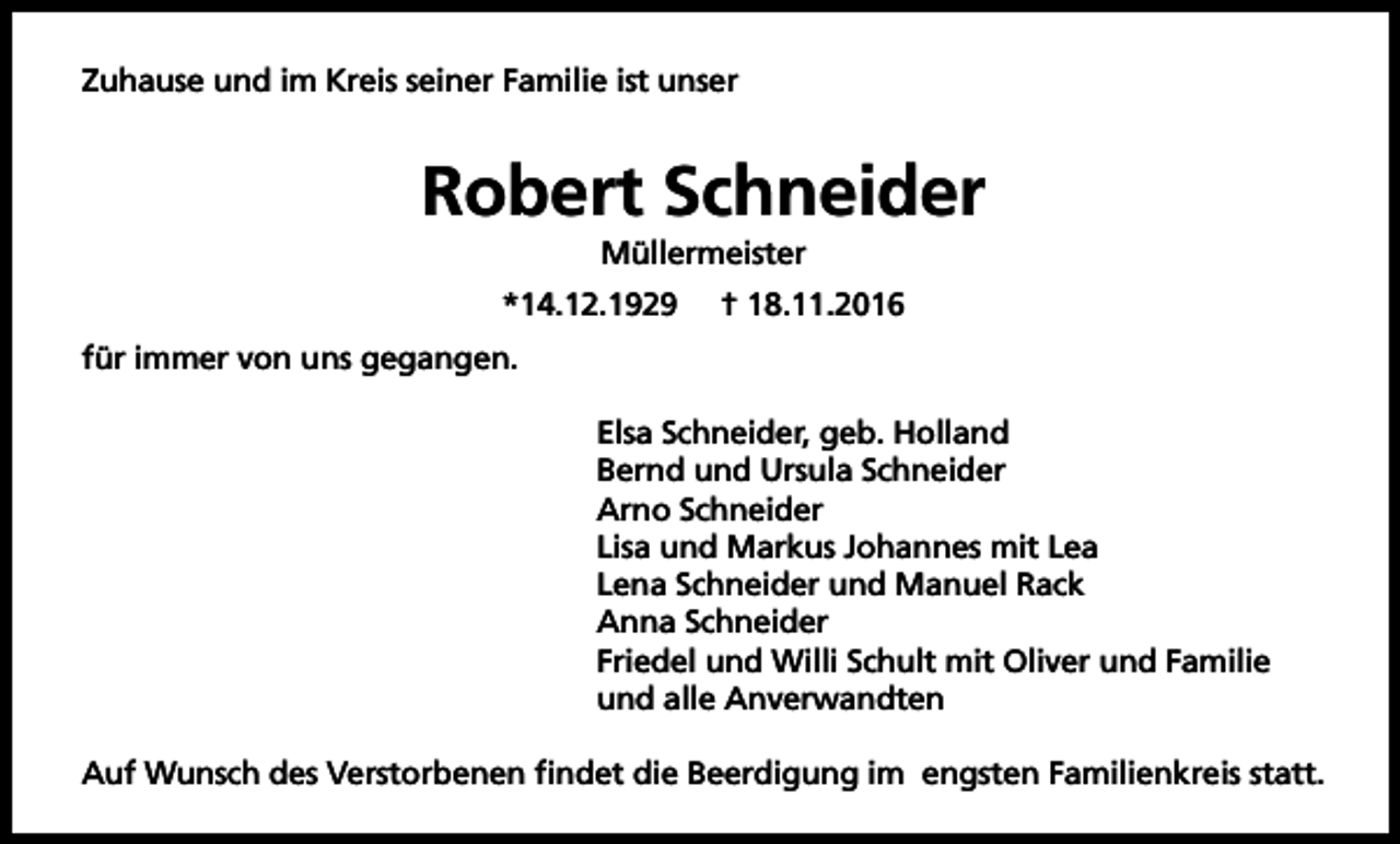 <p>Zuhause und im Kreis seiner Familie ist unser</p><p>Robert Schneider<br />Müllermeister<br />*14.12.1929</p><p>† 18.11.2016</p><p>für immer von uns gegangen.<br />Elsa Schneider, geb. Holland<br />Bernd und Ursula Schneider<br />Arno Schneider<br />Lisa und Markus Johannes mit Lea<br />Lena Schneider und Manuel Rack<br />Anna Schneider<br />Friedel und Willi Schult mit Oliver und Familie<br />und alle Anverwandten<br />Auf Wunsch des Verstorbenen findet die Beerdigung im engsten Familienkreis statt.</p>