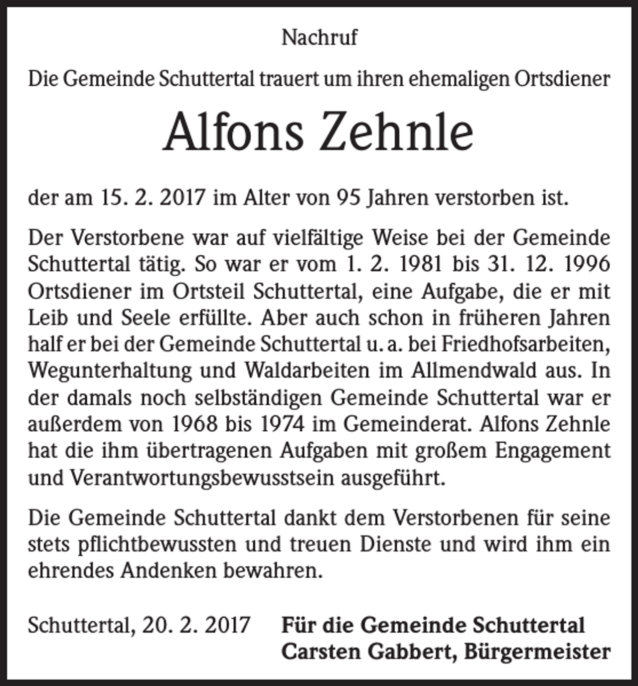 <p>Nachruf<br />Die Gemeinde Schuttertal trauert um ihren ehemaligen Ortsdiener</p><p>Alfons Zehnle<br />der am 15. 2. 2017 im Alter von 95 Jahren verstorben ist.<br />Der Verstorbene war auf vielfältige Weise bei der Gemeinde<br />Schuttertal tätig. So war er vom 1. 2. 1981 bis 31. 12. 1996<br />Ortsdiener im Ortsteil Schuttertal, eine Aufgabe, die er mit<br />Leib und Seele erfüllte. Aber auch schon in früheren Jahren<br />half er bei der Gemeinde Schuttertal u. a. bei Friedhofsarbeiten,<br />Wegunterhaltung und Waldarbeiten im Allmendwald aus. In<br />der damals noch selbständigen Gemeinde Schuttertal war er<br />außerdem von 1968 bis 1974 im Gemeinderat. Alfons Zehnle<br />hat die ihm übertragenen Aufgaben mit großem Engagement<br />und Verantwortungsbewusstsein ausgeführt.<br />Die Gemeinde Schuttertal dankt dem Verstorbenen für seine<br />stets pflichtbewussten und treuen Dienste und wird ihm ein<br />ehrendes Andenken bewahren.<br />Schuttertal, 20. 2. 2017 Für die Gemeinde Schuttertal</p><p>Carsten Gabbert, Bürgermeister</p>