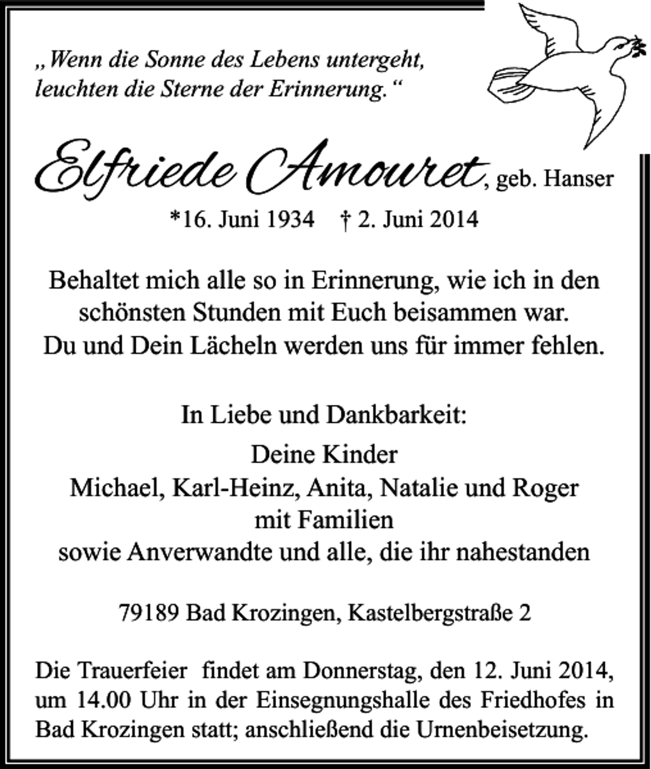 <p>„Wenn die Sonne des Lebens untergeht,<br />leuchten die Sterne der Erinnerung.“</p><p>Elfriede Amouret</p><p>, geb. Hanser</p><p>*16. Juni 1934</p><p>† 2. Juni 2014</p><p>Behaltet mich alle so in Erinnerung, wie ich in den<br />schönsten Stunden mit Euch beisammen war.<br />Du und Dein Lächeln werden uns für immer fehlen.<br />In Liebe und Dankbarkeit:<br />Deine Kinder<br />Michael, Karl-Heinz, Anita, Natalie und Roger<br />mit Familien<br />sowie Anverwandte und alle, die ihr nahestanden<br />79189 Bad Krozingen, Kastelbergstraße 2<br />Die Trauerfeier findet am Donnerstag, den 12. Juni 2014,<br />um 14.00 Uhr in der Einsegnungshalle des Friedhofes in<br />Bad Krozingen statt; anschließend die Urnenbeisetzung.</p>