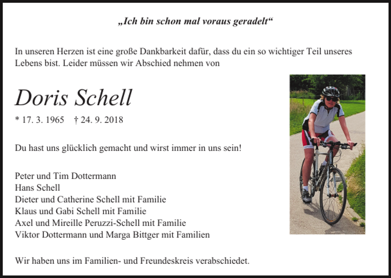 <p>„Ich bin schon mal voraus geradelt“<br />In unseren Herzen ist eine große Dankbarkeit dafür, dass du ein so wichtiger Teil unseres<br />Lebens bist. Leider müssen wir Abschied nehmen von</p><p>Doris Schell<br />* 17. 3. 1965 † 24. 9. 2018</p><p>Du hast uns glücklich gemacht und wirst immer in uns sein!<br />Peter und Tim Dottermann<br />Hans Schell<br />Dieter und Catherine Schell mit Familie<br />Klaus und Gabi Schell mit Familie<br />Axel und Mireille Peruzzi-Schell mit Familie<br />Viktor Dottermann und Marga Bittger mit Familien<br />Wir haben uns im Familien- und Freundeskreis verabschiedet.</p>