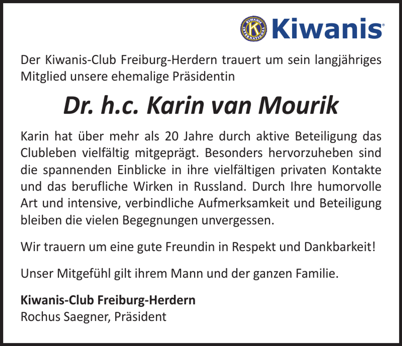 <p>Kiwanis</p><p>®</p><p>Freiburg-Herdern</p><p>Der Kiwanis-Club Freiburg-Herdern trauert um sein langjähriges<br />Mitglied unsere ehemalige Präsidentin</p><p>Dr. h.c. Karin van Mourik<br />Karin hat über mehr als 20 Jahre durch aktive Beteiligung das<br />Clubleben vielfältig mitgeprägt. Besonders hervorzuheben sind<br />die spannenden Einblicke in ihre vielfältigen privaten Kontakte<br />und das berufliche Wirken in Russland. Durch Ihre humorvolle<br />Art und intensive, verbindliche Aufmerksamkeit und Beteiligung<br />bleiben die vielen Begegnungen unvergessen.<br />Wir trauern um eine gute Freundin in Respekt und Dankbarkeit!<br />Unser Mitgefühl gilt ihrem Mann und der ganzen Familie.<br />Kiwanis-Club Freiburg-Herdern<br />Rochus Saegner, Präsident</p>