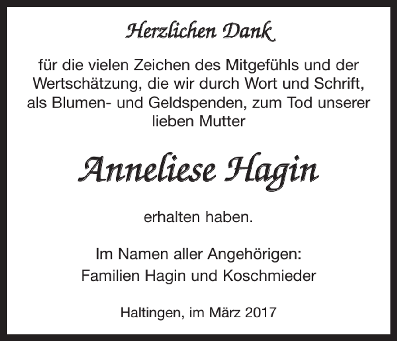 <p>Herzlichen Dank<br />für die vielen Zeichen des Mitgefühls und der<br />Wertschätzung, die wir durch Wort und Schrift,<br />als Blumen- und Geldspenden, zum Tod unserer<br />lieben Mutter</p><p>Anneliese Hagin<br />erhalten haben.<br />Im Namen aller Angehörigen:<br />Familien Hagin und Koschmieder<br />Haltingen, im März 2017</p>