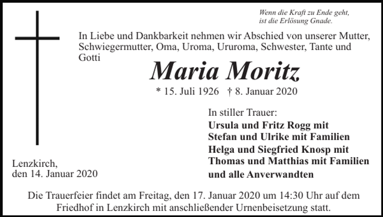 <p>Wenn die Kraft zu Ende geht,<br />ist die Erlösung Gnade.</p><p>In Liebe und Dankbarkeit nehmen wir Abschied von unserer Mutter,<br />Schwiegermutter, Oma, Uroma, Ururoma, Schwester, Tante und<br />Gotti</p><p>Maria Moritz<br />* 15. Juli 1926 † 8. Januar 2020</p><p>Lenzkirch,<br />den 14. Januar 2020</p><p>In stiller Trauer:<br />Ursula und Fritz Rogg mit<br />Stefan und Ulrike mit Familien<br />Helga und Siegfried Knosp mit<br />Thomas und Matthias mit Familien<br />und alle Anverwandten</p><p>Die Trauerfeier findet am Freitag, den 17. Januar 2020 um 14:30 Uhr auf dem<br />Friedhof in Lenzkirch mit anschließender Urnenbeisetzung statt.</p>