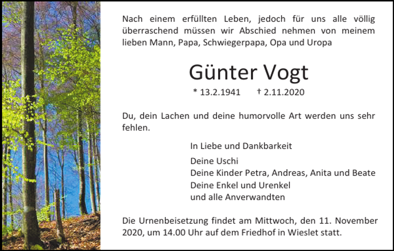 <p>Nach einem erfüllten Leben, jedoch für uns alle völlig<br />überraschend müssen wir Abschied nehmen von meinem<br />lieben Mann, Papa, Schwiegerpapa, Opa und Uropa</p><p>Günter Vogt<br />* 13.2.1941</p><p>† 2.11.2020</p><p>Du, dein Lachen und deine humorvolle Art werden uns sehr<br />fehlen.<br />In Liebe und Dankbarkeit<br />Deine Uschi<br />Deine Kinder Petra, Andreas, Anita und Beate<br />Deine Enkel und Urenkel<br />und alle Anverwandten<br />Die Urnenbeisetzung findet am Mittwoch, den 11. November<br />2020, um 14.00 Uhr auf dem Friedhof in Wieslet statt.</p>