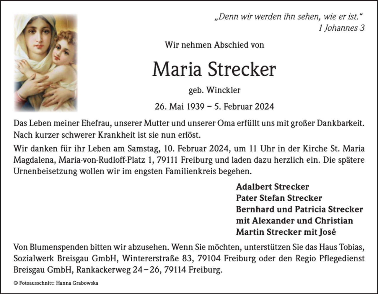 <p>„Denn wir werden ihn sehen, wie er ist.“</p><p>1 Johannes 3<br />Wir nehmen Abschied von</p><p>Maria Strecker<br />geb. Winckler<br />26. Mai 1939 – 5. Februar 2024<br />Das Leben meiner Ehefrau, unserer Mutter und unserer Oma erfüllt uns mit großer Dankbarkeit.<br />Nach kurzer schwerer Krankheit ist sie nun erlöst.<br />Wir danken für ihr Leben am Samstag, 10. Februar 2024, um 11 Uhr in der Kirche St. Maria<br />Magdalena, Maria-von-Rudloff-Platz 1, 79111 Freiburg und laden dazu herzlich ein. Die spätere<br />Urnenbeisetzung wollen wir im engsten Familienkreis begehen.<br />Adalbert Strecker<br />Pater Stefan Strecker<br />Bernhard und Patricia Strecker<br />mit Alexander und Christian<br />Martin Strecker mit José<br />Von Blumenspenden bitten wir abzusehen. Wenn Sie möchten, unterstützen Sie das Haus Tobias,<br />Sozialwerk Breisgau GmbH, Wintererstraße 83, 79104 Freiburg oder den Regio Pflegedienst<br />Breisgau GmbH, Rankackerweg 24 – 26, 79114 Freiburg.<br />© Fotoausschnitt: Hanna Grabowska</p>