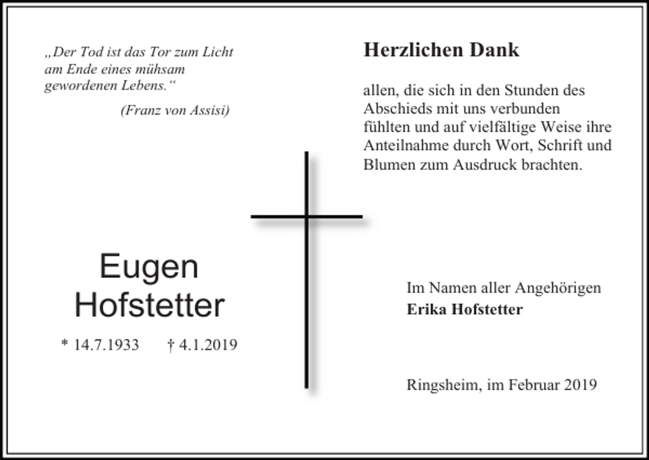 <p>„Der Tod ist das Tor zum Licht<br />am Ende eines mühsam<br />gewordenen Lebens.“<br />(Franz von Assisi)</p><p>Eugen<br />Hofstetter<br />* 14.7.1933</p><p>Herzlichen Dank<br />allen, die sich in den Stunden des<br />Abschieds mit uns verbunden<br />fühlten und auf vielfältige Weise ihre<br />Anteilnahme durch Wort, Schrift und<br />Blumen zum Ausdruck brachten.</p><p>Im Namen aller Angehörigen<br />Erika Hofstetter</p><p>† 4.1.2019<br />Ringsheim, im Februar 2019</p>