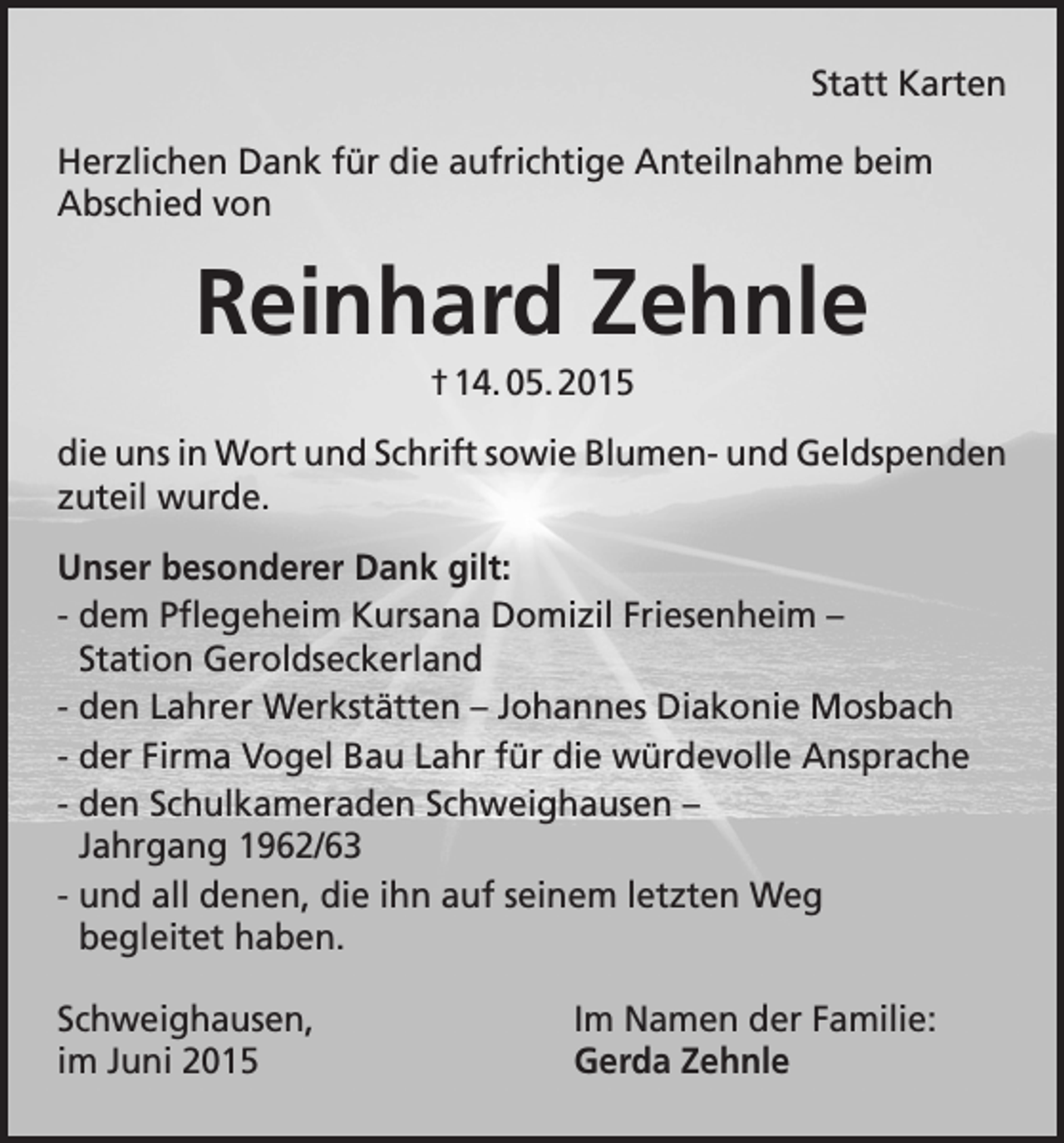 <p>Statt Karten<br />Herzlichen Dank für die aufrichtige Anteilnahme beim<br />Abschied von</p><p>Reinhard Zehnle<br />† 14. 05. 2015<br />die uns in Wort und Schrift sowie Blumen- und Geldspenden<br />zuteil wurde.<br />Unser besonderer Dank gilt:<br />- dem Pflegeheim Kursana Domizil Friesenheim –<br />Station Geroldseckerland<br />- den Lahrer Werkstätten – Johannes Diakonie Mosbach<br />- der Firma Vogel Bau Lahr für die würdevolle Ansprache<br />- den Schulkameraden Schweighausen –<br />Jahrgang 1962/63<br />- und all denen, die ihn auf seinem letzten Weg<br />begleitet haben.<br />Schweighausen,<br />im Juni 2015</p><p>Im Namen der Familie:<br />Gerda Zehnle</p>