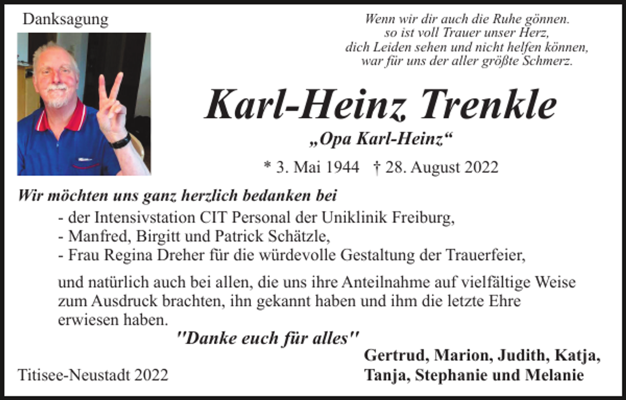 <p>Danksagung</p><p>Wenn wir dir auch die Ruhe gönnen.<br />so ist voll Trauer unser Herz,<br />dich Leiden sehen und nicht helfen können,<br />war für uns der aller größte Schmerz.</p><p>Karl-Heinz Trenkle<br />„Opa Karl-Heinz“<br />* 3. Mai 1944 † 28. August 2022<br />Wir möchten uns ganz herzlich bedanken bei<br />- der Intensivstation CIT Personal der Uniklinik Freiburg,<br />- Manfred, Birgitt und Patrick Schätzle,<br />- Frau Regina Dreher für die würdevolle Gestaltung der Trauerfeier,<br />und natürlich auch bei allen, die uns ihre Anteilnahme auf vielfältige Weise<br />zum Ausdruck brachten, ihn gekannt haben und ihm die letzte Ehre<br />erwiesen haben.</p><p>''Danke euch für alles''</p><p>Titisee-Neustadt 2022</p><p>Gertrud, Marion, Judith, Katja,<br />Tanja, Stephanie und Melanie</p>