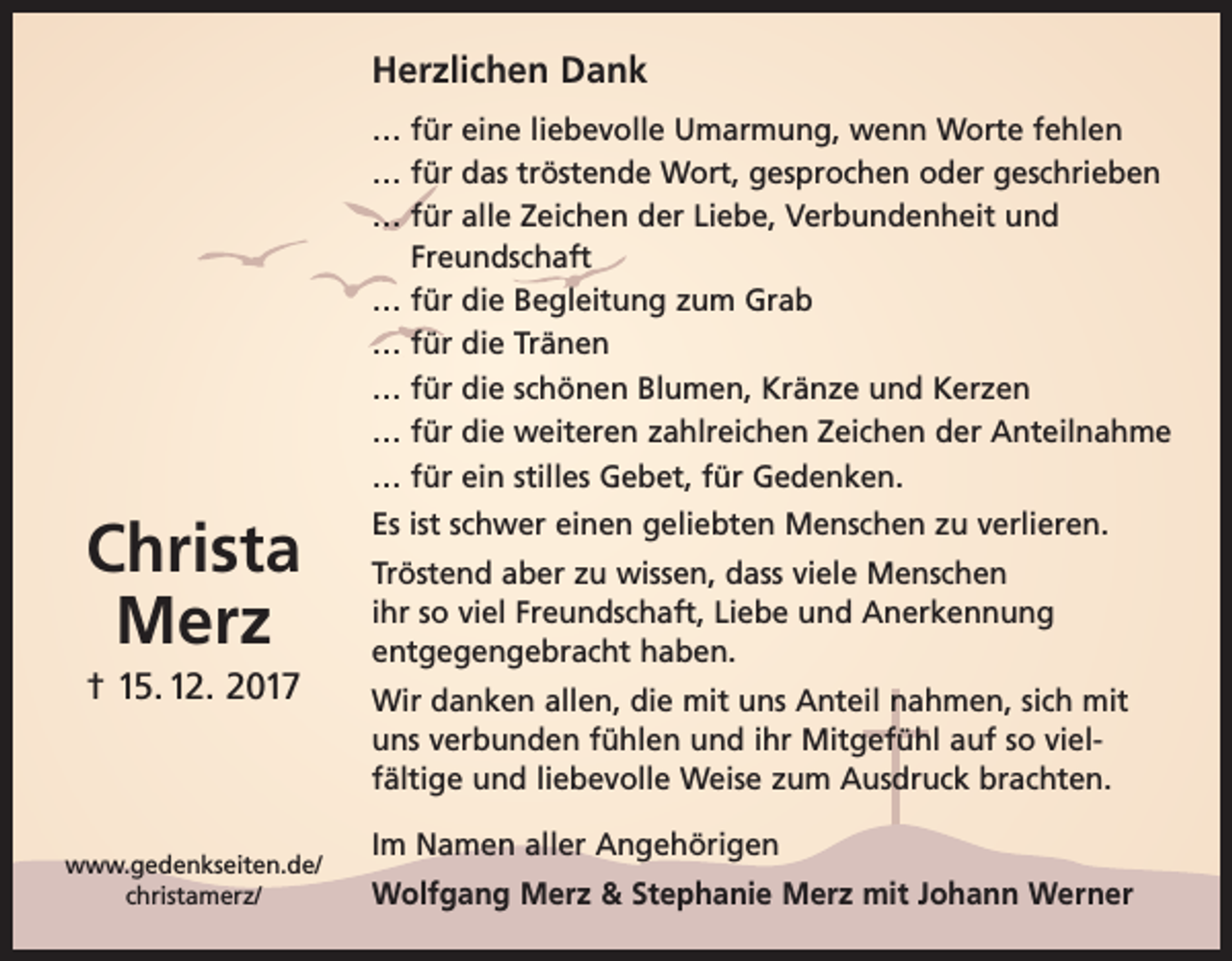 <p>Herzlichen Dank<br />… für eine liebevolle Umarmung, wenn Worte fehlen<br />… für das tröstende Wort, gesprochen oder geschrieben<br />… für alle Zeichen der Liebe, Verbundenheit und<br />Freundschaft<br />… für die Begleitung zum Grab<br />… für die Tränen<br />… für die schönen Blumen, Kränze und Kerzen<br />… für die weiteren zahlreichen Zeichen der Anteilnahme<br />… für ein stilles Gebet, für Gedenken.</p><p>Christa<br />Merz<br />† 15. 12. 2017</p><p>www.gedenkseiten.de/<br />christamerz/</p><p>Es ist schwer einen geliebten Menschen zu verlieren.<br />Tröstend aber zu wissen, dass viele Menschen<br />ihr so viel Freundschaft, Liebe und Anerkennung<br />entgegengebracht haben.<br />Wir danken allen, die mit uns Anteil nahmen, sich mit<br />uns verbunden fühlen und ihr Mitgefühl auf so vielfältige und liebevolle Weise zum Ausdruck brachten.<br />Im Namen aller Angehörigen<br />Wolfgang Merz &amp; Stephanie Merz mit Johann Werner</p>