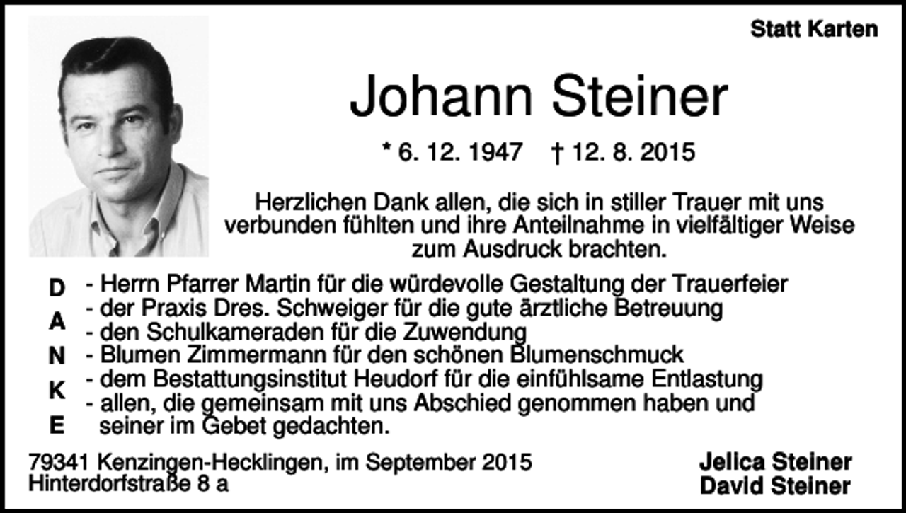 <p>Statt Karten</p><p>Johann Steiner<br />* 6. 12. 1947</p><p>† 12. 8. 2015</p><p>Herzlichen Dank allen, die sich in stiller Trauer mit uns<br />verbunden fühlten und ihre Anteilnahme in vielfältiger Weise<br />zum Ausdruck brachten.<br />D<br />A<br />N<br />K<br />E</p><p>- Herrn Pfarrer Martin für die würdevolle Gestaltung der Trauerfeier<br />- der Praxis Dres. Schweiger für die gute ärztliche Betreuung<br />- den Schulkameraden für die Zuwendung<br />- Blumen Zimmermann für den schönen Blumenschmuck<br />- dem Bestattungsinstitut Heudorf für die einfühlsame Entlastung<br />- allen, die gemeinsam mit uns Abschied genommen haben und<br />seiner im Gebet gedachten.</p><p>79341 Kenzingen-Hecklingen, im September 2015<br />Hinterdorfstraße 8 a</p><p>Jelica Steiner<br />David Steiner</p>
