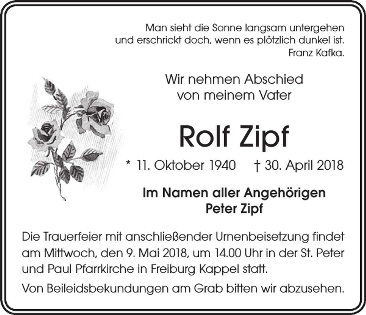 <p>Man sieht die Sonne langsam untergehen<br />und erschrickt doch, wenn es plötzlich dunkel ist.<br />Franz Kafka.</p><p>Wir nehmen Abschied<br />von meinem Vater</p><p>Rolf Zipf<br />* 11. Oktober 1940 † 30. April 2018<br />Im Namen aller Angehörigen<br />Peter Zipf<br />Die Trauerfeier mit anschließender Urnenbeisetzung findet<br />am Mittwoch, den 9. Mai 2018, um 14.00 Uhr in der St. Peter<br />und Paul Pfarrkirche in Freiburg Kappel statt.<br />Von Beileidsbekundungen am Grab bitten wir abzusehen.</p>