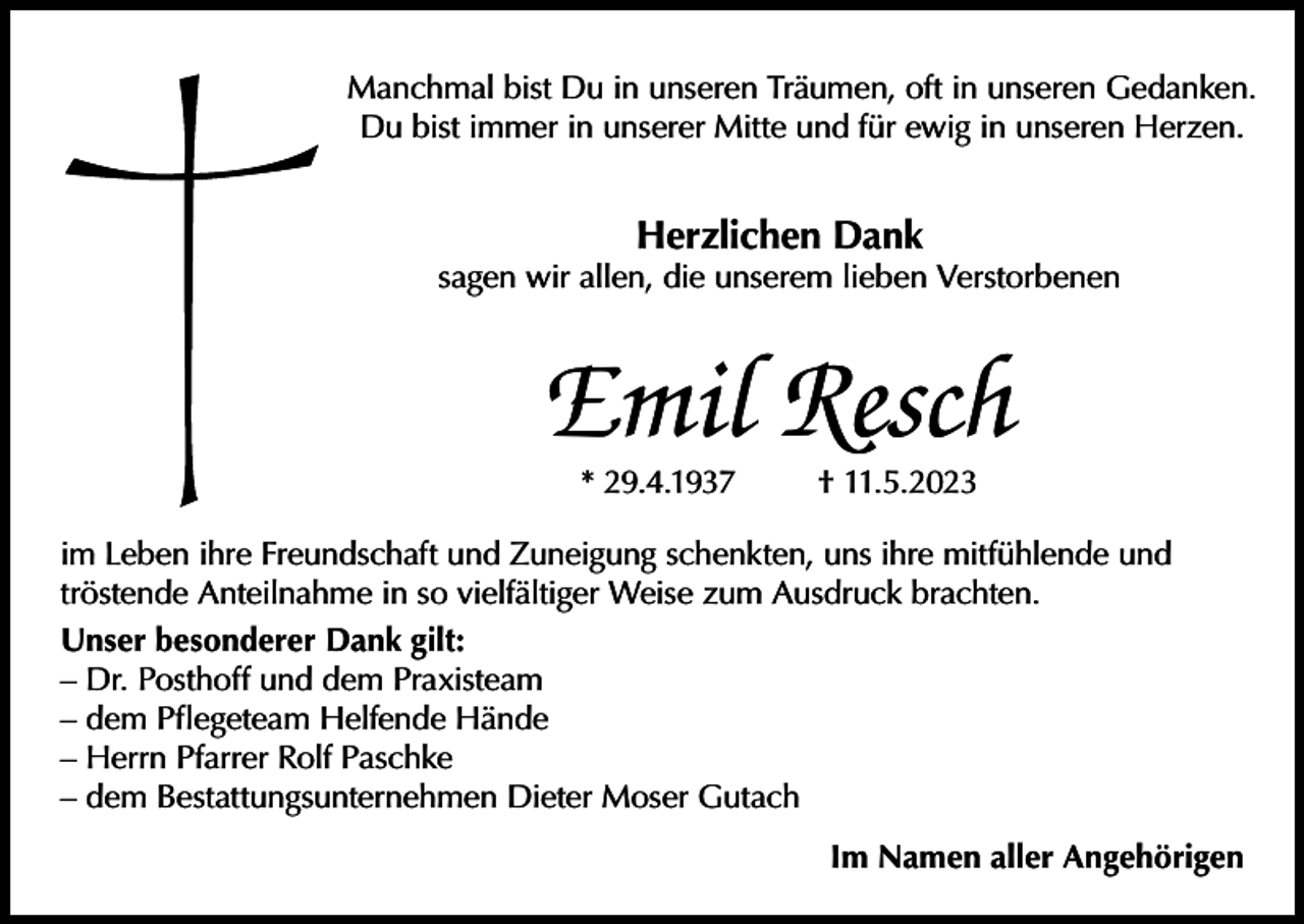 <p>Manchmal bist Du in unseren Träumen, oft in unseren Gedanken.<br />Du bist immer in unserer Mitte und für ewig in unseren Herzen.</p><p>Herzlichen Dank</p><p>sagen wir allen, die unserem lieben Verstorbenen</p><p>Emil Resch<br />* 29.4.1937</p><p>† 11.5.2023</p><p>im Leben ihre Freundschaft und Zuneigung schenkten, uns ihre mitfühlende und<br />tröstende Anteilnahme in so vielfältiger Weise zum Ausdruck brachten.<br />Unser besonderer Dank gilt:<br />– Dr. Posthoff und dem Praxisteam<br />– dem Pflegeteam Helfende Hände<br />– Herrn Pfarrer Rolf Paschke<br />– dem Bestattungsunternehmen Dieter Moser Gutach<br />Im Namen aller Angehörigen</p>