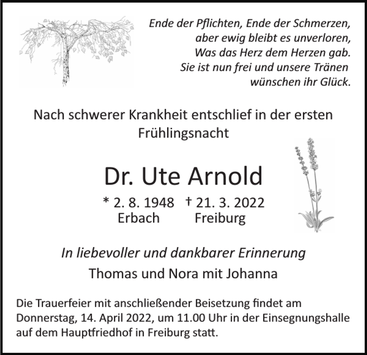 <p>Ende der Pﬂichten, Ende der Schmerzen,<br />aber ewig bleibt es unverloren,<br />Was das Herz dem Herzen gab.<br />Sie ist nun frei und unsere Tränen<br />wünschen ihr Glück.</p><p>Nach schwerer Krankheit entschlief in der ersten<br />Frühlingsnacht</p><p>Dr. Ute Arnold<br />* 2. 8. 1948 † 21. 3. 2022<br />Erbach<br />Freiburg<br />In liebevoller und dankbarer Erinnerung<br />Thomas und Nora mit Johanna<br />Die Trauerfeier mit anschließender Beisetzung ﬁndet am<br />Donnerstag, 14. April 2022, um 11.00 Uhr in der Einsegnungshalle<br />auf dem Haup�riedhof in Freiburg sta�.</p>