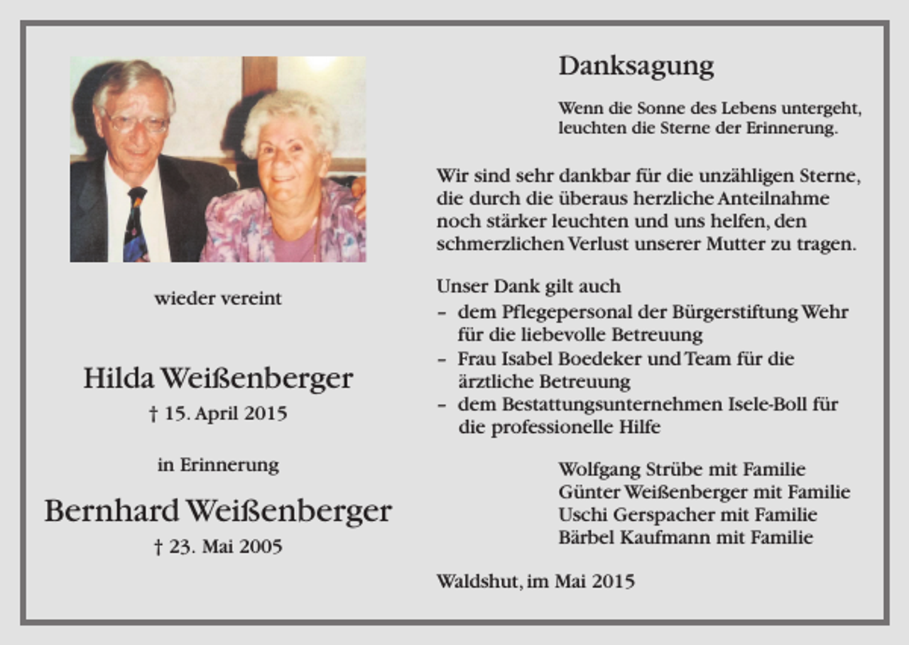 <p>Danksagung<br />Wenn die Sonne des Lebens untergeht,<br />leuchten die Sterne der Erinnerung.</p><p>Wir sind sehr dankbar für die unzähligen Sterne,<br />die durch die überaus herzliche Anteilnahme<br />noch stärker leuchten und uns helfen, den<br />schmerzlichen Verlust unserer Mutter zu tragen.<br />wieder vereint</p><p>Hilda Weißenberger<br />† 15. April 2015<br />in Erinnerung</p><p>Bernhard Weißenberger<br />† 23. Mai 2005</p><p>Unser Dank gilt auch<br />– dem Pflegepersonal der Bürgerstiftung Wehr<br />für die liebevolle Betreuung<br />– Frau Isabel Boedeker und Team für die<br />ärztliche Betreuung<br />– dem Bestattungsunternehmen Isele-Boll für<br />die professionelle Hilfe<br />Wolfgang Strübe mit Familie<br />Günter Weißenberger mit Familie<br />Uschi Gerspacher mit Familie<br />Bärbel Kaufmann mit Familie<br />Waldshut, im Mai 2015</p>