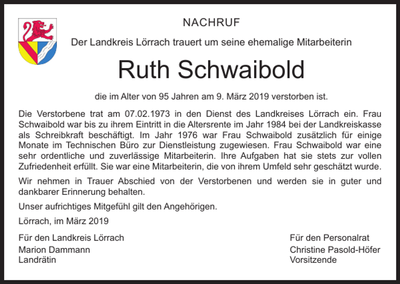 <p>NACHRUF<br />Der Landkreis Lörrach trauert um seine ehemalige Mitarbeiterin</p><p>Ruth Schwaibold<br />die im Alter von 95 Jahren am 9. März 2019 verstorben ist.<br />Die Verstorbene trat am 07.02.1973 in den Dienst des Landkreises Lörrach ein. Frau<br />Schwaibold war bis zu ihrem Eintritt in die Altersrente im Jahr 1984 bei der Landkreiskasse<br />als Schreibkraft beschäftigt. Im Jahr 1976 war Frau Schwaibold zusätzlich für einige<br />Monate im Technischen Büro zur Dienstleistung zugewiesen. Frau Schwaibold war eine<br />sehr ordentliche und zuverlässige Mitarbeiterin. Ihre Aufgaben hat sie stets zur vollen<br />Zufriedenheit erfüllt. Sie war eine Mitarbeiterin, die von ihrem Umfeld sehr geschätzt wurde.<br />Wir nehmen in Trauer Abschied von der Verstorbenen und werden sie in guter und<br />dankbarer Erinnerung behalten.<br />Unser aufrichtiges Mitgefühl gilt den Angehörigen.<br />Lörrach, im März 2019<br />Für den Landkreis Lörrach<br />Für den Personalrat<br />Marion Dammann<br />Christine Pasold-Höfer<br />Landrätin Vorsitzende</p>