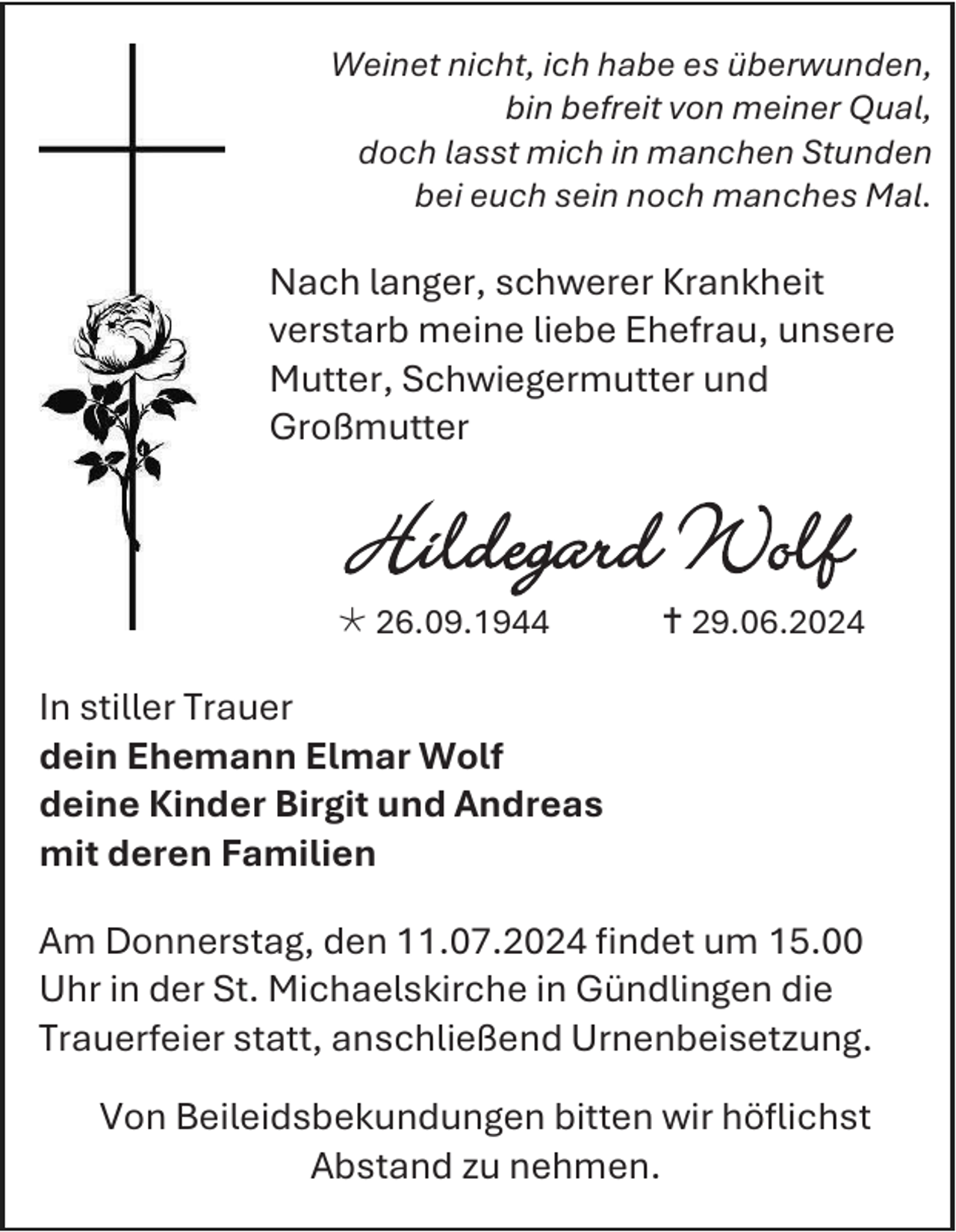 <p>Weinet nicht, ich habe es überwunden,<br />bin befreit von meiner Qual,<br />doch lasst mich in manchen Stunden<br />bei euch sein noch manches Mal.</p>
<p>Nach langer, schwerer Krankheit<br />verstarb meine liebe Ehefrau, unsere<br />Mutter, Schwiegermutter und<br />Großmutter</p>
<p>Hildegard Wolf<br /><span>*</span> 26.09.1944</p>
<p><span>†</span> 29.06.2024</p>
<p>In stiller Trauer<br />dein Ehemann Elmar Wolf<br />deine Kinder Birgit und Andreas<br />mit deren Familien<br />Am Donnerstag, den 11.07.2024 findet um 15.00<br />Uhr in der St. Michaelskirche in Gündlingen die<br />Trauerfeier statt, anschließend Urnenbeisetzung.<br />Von Beileidsbekundungen bitten wir höflichst<br />Abstand zu nehmen.</p>