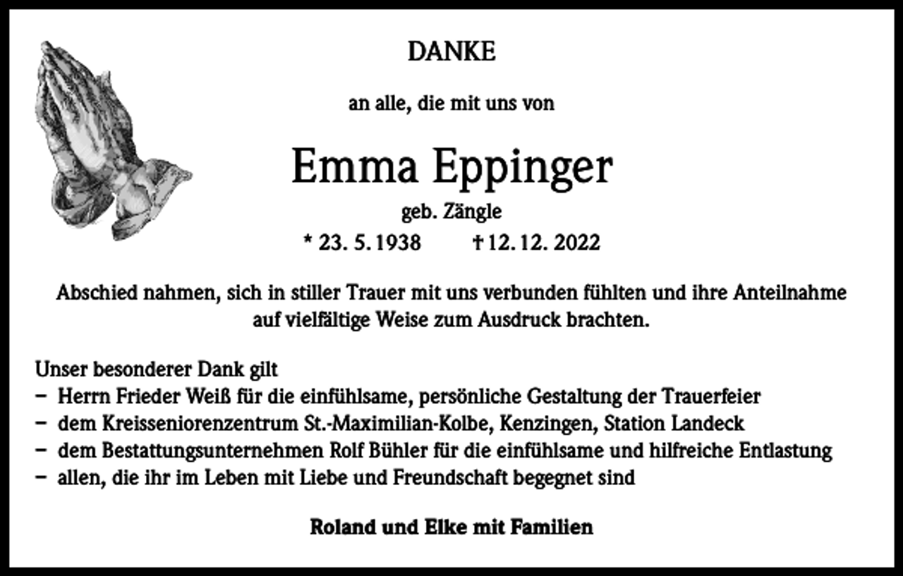 <p>DANKE<br />an alle, die mit uns von</p><p>Emma Eppinger<br />geb. Zängle<br />* 23. 5. 1938<br />† 12. 12. 2022<br />Abschied nahmen, sich in stiller Trauer mit uns verbunden fühlten und ihre Anteilnahme<br />auf vielfältige Weise zum Ausdruck brachten.<br />Unser besonderer Dank gilt<br />– Herrn Frieder Weiß für die einfühlsame, persönliche Gestaltung der Trauerfeier<br />– dem Kreisseniorenzentrum St.-Maximilian-Kolbe, Kenzingen, Station Landeck<br />– dem Bestattungsunternehmen Rolf Bühler für die einfühlsame und hilfreiche Entlastung<br />– allen, die ihr im Leben mit Liebe und Freundschaft begegnet sind<br />Roland und Elke mit Familien</p>
