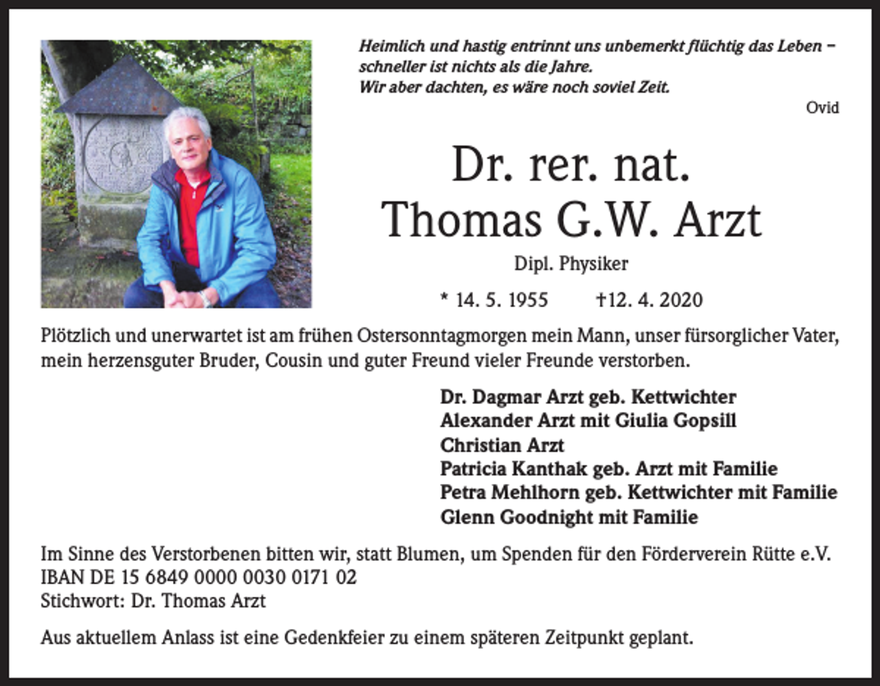 <p>Heimlich und hastig entrinnt uns unbemerkt flüchtig das Leben –<br />schneller ist nichts als die Jahre.<br />Wir aber dachten, es wäre noch soviel Zeit.<br />Ovid</p><p>Dr. rer. nat.<br />Thomas G.W. Arzt<br />Dipl. Physiker<br />* 14. 5. 1955</p><p>†12. 4. 2020</p><p>Plötzlich und unerwartet ist am frühen Ostersonntagmorgen mein Mann, unser fürsorglicher Vater,<br />mein herzensguter Bruder, Cousin und guter Freund vieler Freunde verstorben.<br />Dr. Dagmar Arzt geb. Kettwichter<br />Alexander Arzt mit Giulia Gopsill<br />Christian Arzt<br />Patricia Kanthak geb. Arzt mit Familie<br />Petra Mehlhorn geb. Kettwichter mit Familie<br />Glenn Goodnight mit Familie<br />Im Sinne des Verstorbenen bitten wir, statt Blumen, um Spenden für den Förderverein Rütte e.V.<br />IBAN DE 15 6849 003171 02<br />Stichwort: Dr. Thomas Arzt<br />Aus aktuellem Anlass ist eine Gedenkfeier zu einem späteren Zeitpunkt geplant.</p>
