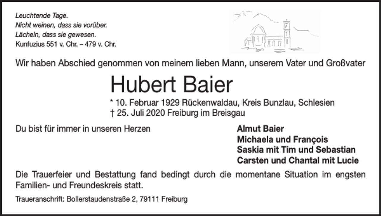 <p>Leuchtende Tage.<br />Nicht weinen, dass sie vorüber.<br />Lächeln, dass sie gewesen.<br />Kunfuzius 551 v. Chr. – 479 v. Chr.</p><p>Wir haben Abschied genommen von meinem lieben Mann, unserem Vater und Großvater</p><p>Hubert Baier</p><p>* 10. Februar 1929 Rückenwaldau, Kreis Bunzlau, Schlesien<br />† 25. Juli 2020 Freiburg im Breisgau<br />Du bist für immer in unseren Herzen</p><p>Almut Baier<br />Michaela und François<br />Saskia mit Tim und Sebastian<br />Carsten und Chantal mit Lucie</p><p>Die Trauerfeier und Bestattung fand bedingt durch die momentane Situation im engsten<br />­Familien- und Freundeskreis statt.<br />Traueranschrift: Bollerstaudenstraße 2, 79111 Freiburg</p>