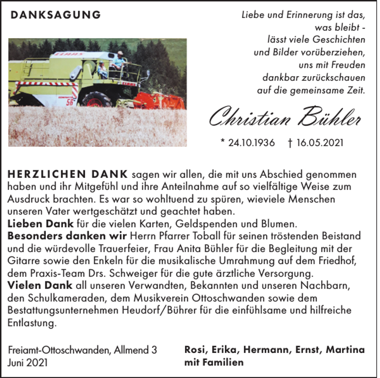 <p>DANKSAGUNG</p><p>Liebe und Erinnerung ist das,<br />was bleibt lässt viele Geschichten<br />und Bilder vorüberziehen,<br />uns mit Freuden<br />dankbar zurückschauen<br />auf die gemeinsame Zeit.</p><p>Christian Bühler<br />* 24.10.1936</p><p>† 16.05.2021</p><p>H E R Z L I C H E N D A N K sagen wir allen, die mit uns Abschied genommen<br />haben und ihr Mitgefühl und ihre Anteilnahme auf so vielfältige Weise zum<br />Ausdruck brachten. Es war so wohltuend zu spüren, wieviele Menschen<br />unseren Vater wertgeschätzt und geachtet haben.<br />Lieben Dank für die vielen Karten, Geldspenden und Blumen.<br />Besonders danken wir Herrn Pfarrer Toball für seinen tröstenden Beistand<br />und die würdevolle Trauerfeier, Frau Anita Bühler für die Begleitung mit der<br />Gitarre sowie den Enkeln für die musikalische Umrahmung auf dem Friedhof,<br />dem Praxis-Team Drs. Schweiger für die gute ärztliche Versorgung.<br />Vielen Dank all unseren Verwandten, Bekannten und unseren Nachbarn,<br />den Schulkameraden, dem Musikverein Ottoschwanden sowie dem<br />Bestattungsunternehmen Heudorf/Bührer für die einfühlsame und hilfreiche<br />Entlastung.<br />Freiamt-Ottoschwanden, Allmend 3<br />Juni 2021</p><p>Rosi, Erika, Hermann, Ernst, Martina<br />mit Familien</p>