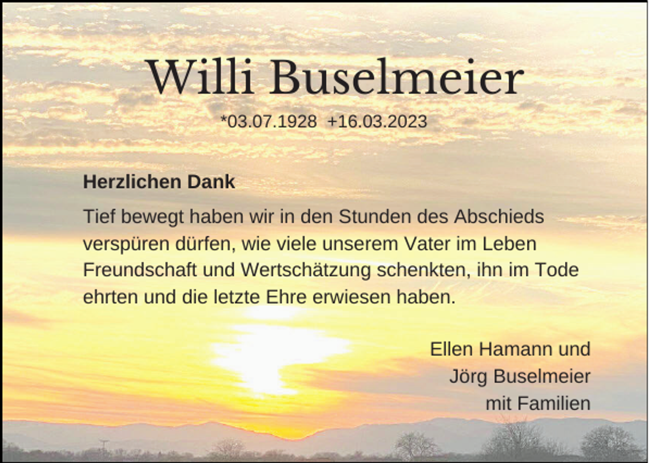 <p>Willi Buselmeier<br />*03.07.1928 +16.03.2023</p><p>Herzlichen Dank<br />Tief bewegt haben wir in den Stunden des Abschieds<br />verspüren dürfen, wie viele unserem Vater im Leben<br />Freundschaft und Wertschätzung schenkten, ihn im Tode<br />ehrten und die letzte Ehre erwiesen haben.<br />Ellen Hamann und<br />Jörg Buselmeier<br />mit Familien</p>