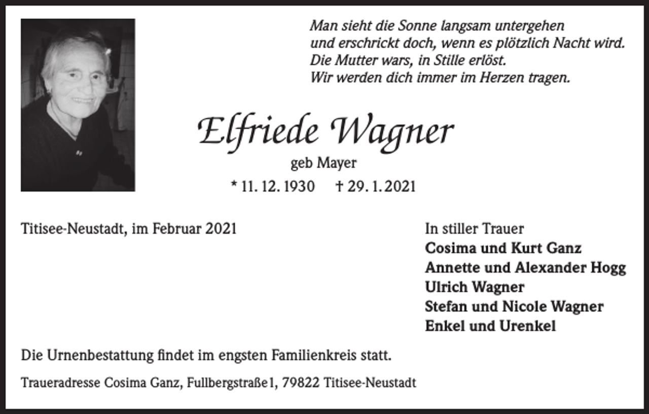 <p>Man sieht die Sonne langsam untergehen<br />und erschrickt doch, wenn es plötzlich Nacht wird.<br />Die Mutter wars, in Stille erlöst.<br />Wir werden dich immer im Herzen tragen.</p><p>Elfriede Wagner<br />geb Mayer<br />* 11. 12. 1930 † 29. 1. 2021</p><p>Titisee-Neustadt, im Februar 2021</p><p>Die Urnenbestattung findet im engsten Familienkreis statt.<br />Traueradresse Cosima Ganz, Fullbergstraße1, 79822 Titisee-Neustadt</p><p>In stiller Trauer<br />Cosima und Kurt Ganz<br />Annette und Alexander Hogg<br />Ulrich Wagner<br />Stefan und Nicole Wagner<br />Enkel und Urenkel</p>