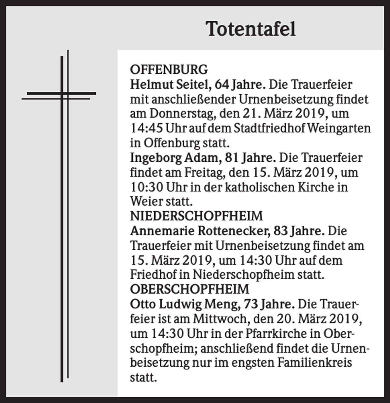 <p>Totentafel<br />OFFENBURG<br />Helmut Seitel, 64 Jahre. Die Trauerfeier<br />mit anschließender Urnenbeisetzung findet<br />am Donnerstag, den 21. März 2019, um<br />14:45 Uhr auf dem Stadtfriedhof Weingarten<br />in Offenburg statt.<br />Ingeborg Adam, 81 Jahre. Die Trauerfeier<br />findet am Freitag, den 15. März 2019, um<br />10:30 Uhr in der katholischen Kirche in<br />Weier statt.<br />NIEDERSCHOPFHEIM<br />Annemarie Rottenecker, 83 Jahre. Die<br />Trauerfeier mit Urnenbeisetzung findet am<br />15. März 2019, um 14:30 Uhr auf dem<br />Friedhof in Niederschopfheim statt.<br />OBERSCHOPFHEIM<br />Otto Ludwig Meng, 73 Jahre. Die Trauerfeier ist am Mittwoch, den 20. März 2019,<br />um 14:30 Uhr in der Pfarrkirche in Oberschopfheim; anschließend findet die Urnenbeisetzung nur im engsten Familienkreis<br />statt.</p>