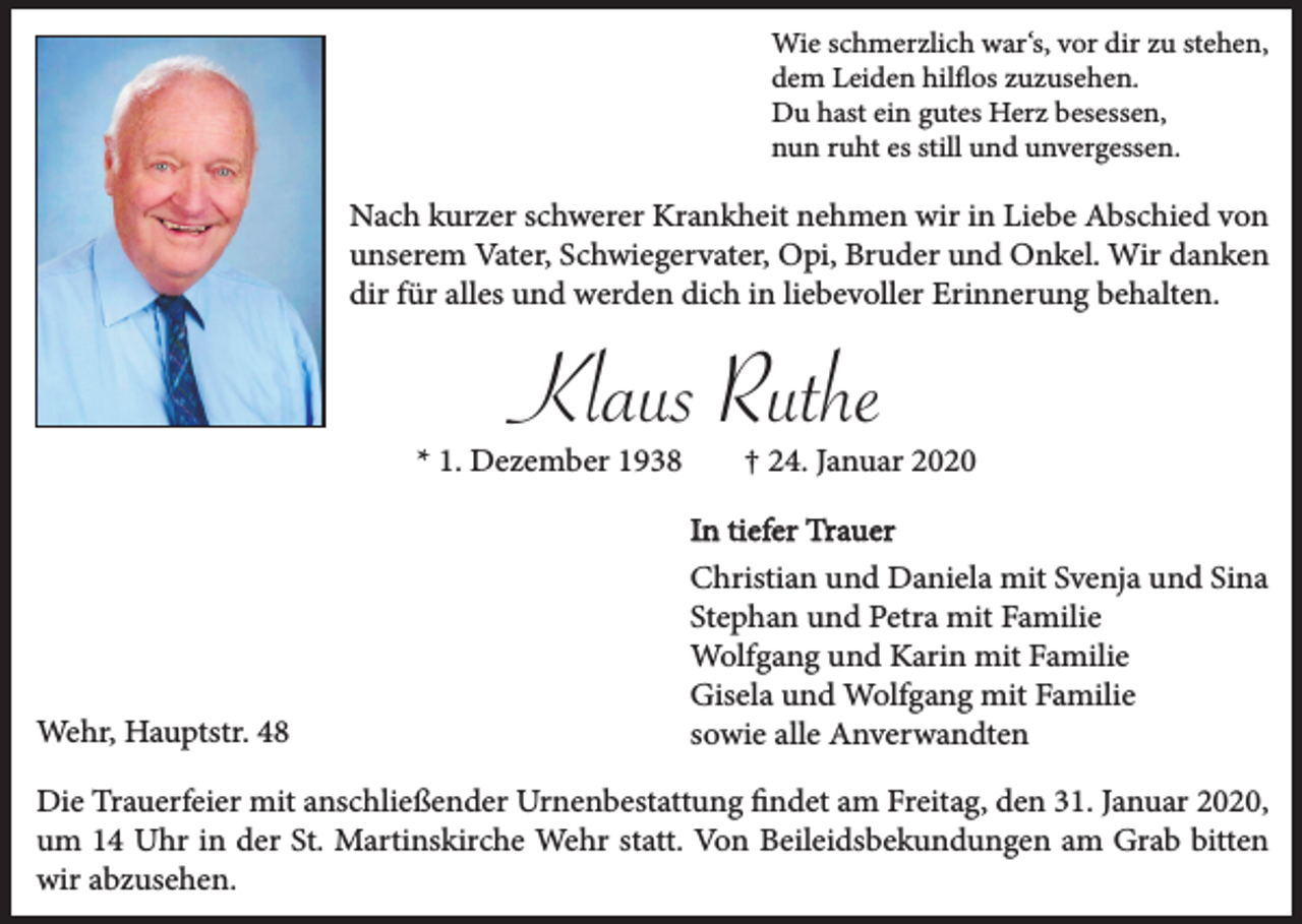 <p>Wie schmerzlich war‘s, vor dir zu stehen,<br />dem Leiden hilflos zuzusehen.<br />Du hast ein gutes Herz besessen,<br />nun ruht es still und unvergessen.</p><p>Nach kurzer schwerer Krankheit nehmen wir in Liebe Abschied von<br />unserem Vater, Schwiegervater, Opi, Bruder und Onkel. Wir danken<br />dir für alles und werden dich in liebevoller Erinnerung behalten.</p><p>Klaus Ruthe<br />* 1. Dezember 1938</p><p>Wehr, Hauptstr. 48</p><p>† 24. Januar 2020<br />In tiefer Trauer<br />Christian und Daniela mit Svenja und Sina<br />Stephan und Petra mit Familie<br />Wolfgang und Karin mit Familie<br />Gisela und Wolfgang mit Familie<br />sowie alle Anverwandten</p><p>Die Trauerfeier mit anschließender Urnenbestattung findet am Freitag, den 31. Januar 2020,<br />um 14 Uhr in der St. Martinskirche Wehr statt. Von Beileidsbekundungen am Grab bitten<br />wir abzusehen.</p>