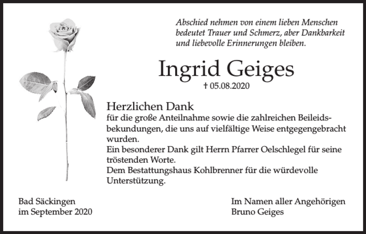 <p>Abschied nehmen von einem lieben Menschen<br />bedeutet Trauer und Schmerz, aber Dankbarkeit<br />und liebevolle Erinnerungen bleiben.</p><p>Ingrid Geiges<br />† 05.08.2020</p><p>Herzlichen Dank</p><p>für die große Anteilnahme sowie die zahlreichen Beileidsbekundungen, die uns auf vielfältige Weise entgegengebracht<br />wurden.<br />Ein besonderer Dank gilt Herrn Pfarrer Oelschlegel für seine<br />tröstenden Worte.<br />Dem Bestattungshaus Kohlbrenner für die würdevolle<br />Unterstützung.<br />Bad Säckingen<br />im September 2020</p><p>Im Namen aller Angehörigen<br />Bruno Geiges</p>