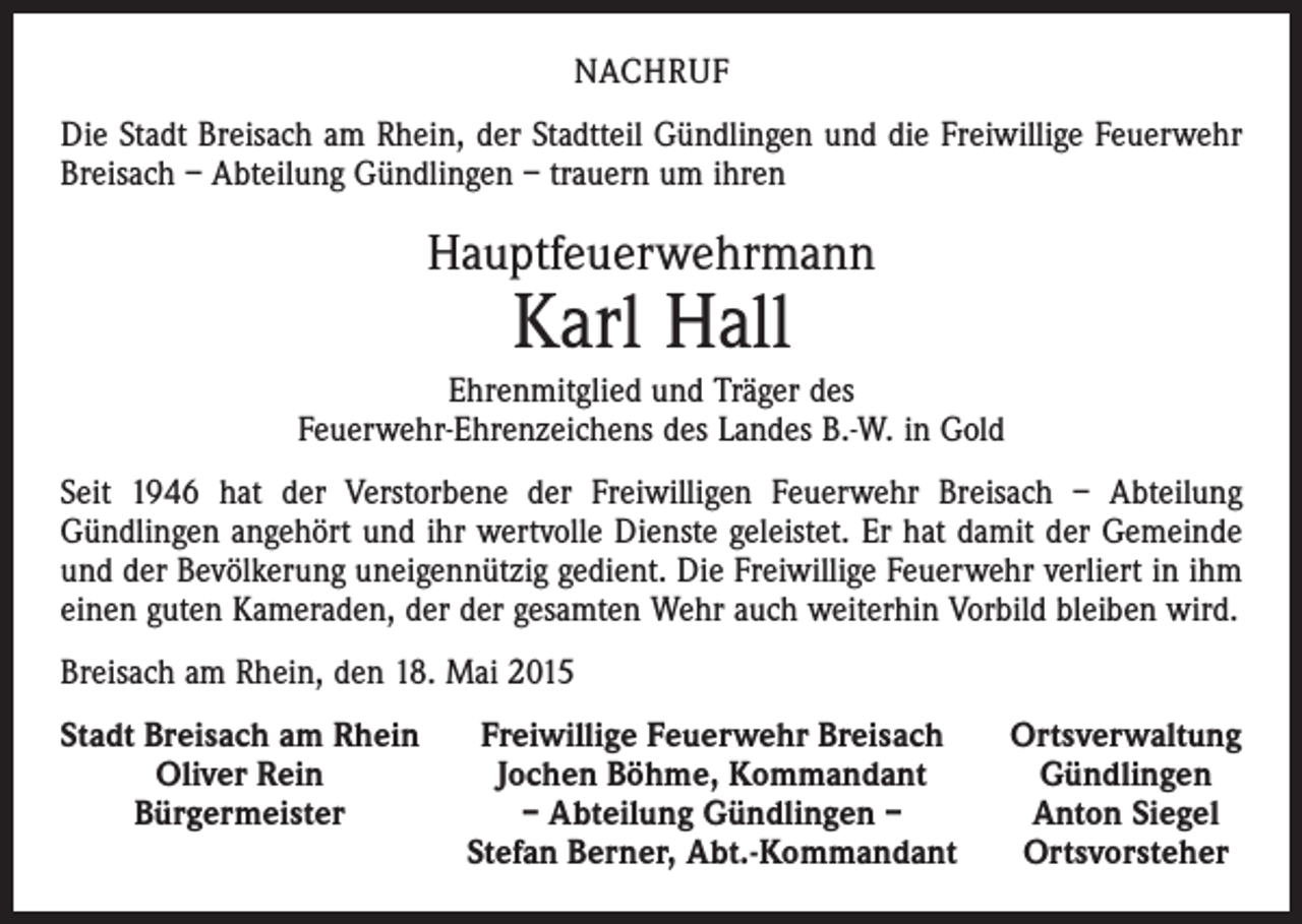 <p>NACHRUF<br />Die Stadt Breisach am Rhein, der Stadtteil Gündlingen und die Freiwillige Feuerwehr<br />Breisach – Abteilung Gündlingen – trauern um ihren</p><p>Hauptfeuerwehrmann</p><p>Karl Hall</p><p>Ehrenmitglied und Träger des<br />Feuerwehr-Ehrenzeichens des Landes B.-W. in Gold<br />Seit 1946 hat der Verstorbene der Freiwilligen Feuerwehr Breisach – Abteilung<br />Gündlingen angehört und ihr wertvolle Dienste geleistet. Er hat damit der Gemeinde<br />und der Bevölkerung uneigennützig gedient. Die Freiwillige Feuerwehr verliert in ihm<br />einen guten Kameraden, der der gesamten Wehr auch weiterhin Vorbild bleiben wird.<br />Breisach am Rhein, den 18. Mai 2015<br />S tadt Breisach am Rhein</p><p>Oliver Rein</p><p>Bürgermeister</p><p>Freiwillige Feuerwehr Breisach<br />Jochen Böhme, Kommandant<br />– Abteilung Gündlingen –<br />Stefan Berner, Abt.-Kommandant</p><p>Ortsverwaltung<br />Gündlingen<br />Anton Siegel<br />Ortsvorsteher</p>