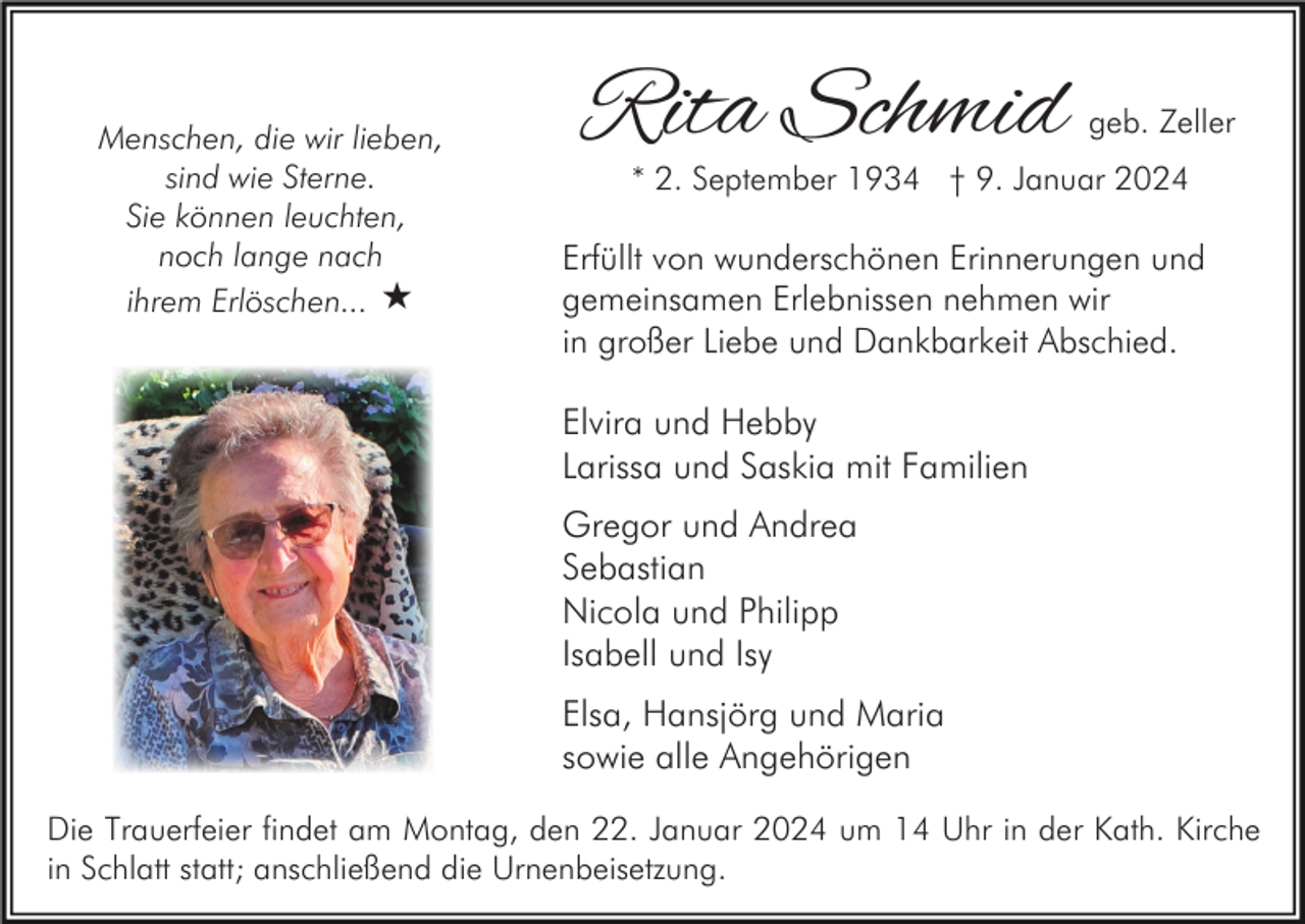 <p>Menschen, die wir lieben,<br />sind wie Sterne.<br />Sie können leuchten,<br />noch lange nach<br />ihrem Erlöschen... «</p><p>Rita Schmid</p><p>geb. Zeller</p><p>* 2. September 1934 † 9. Januar 2024</p><p>Erfüllt von wunderschönen Erinnerungen und<br />gemeinsamen Erlebnissen nehmen wir<br />in großer Liebe und Dankbarkeit Abschied.</p><p>Elvira und Hebby<br />Larissa und Saskia mit Familien<br />Gregor und Andrea<br />Sebastian<br />Nicola und Philipp<br />Isabell und Isy<br />Elsa, Hansjörg und Maria<br />sowie alle Angehörigen<br />Die Trauerfeier findet am Montag, den 22. Januar 2024 um 14 Uhr in der Kath. Kirche<br />in Schlatt statt; anschließend die Urnenbeisetzung.</p>