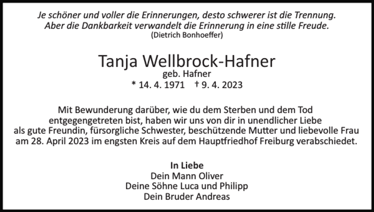 <p>Je schöner und voller die Erinnerungen, desto schwerer ist die Trennung.<br />Aber die Dankbarkeit verwandelt die Erinnerung in eine stille Freude.<br />(Dietrich Bonhoeﬀer)</p><p>Tanja Wellbrock­Hafner<br />geb. Hafner<br />* 14. 4. 1971 † 9. 4. 2023</p><p>Mit Bewunderung darüber, wie du dem Sterben und dem Tod<br />entgegengetreten bist, haben wir uns von dir in unendlicher Liebe<br />als gute Freundin, fürsorgliche Schwester, beschützende Mutter und liebevolle Frau<br />am 28. April 2023 im engsten Kreis auf dem Hauptfriedhof Freiburg verabschiedet.<br />In Liebe<br />Dein Mann Oliver<br />Deine Söhne Luca und Philipp<br />Dein Bruder Andreas</p>