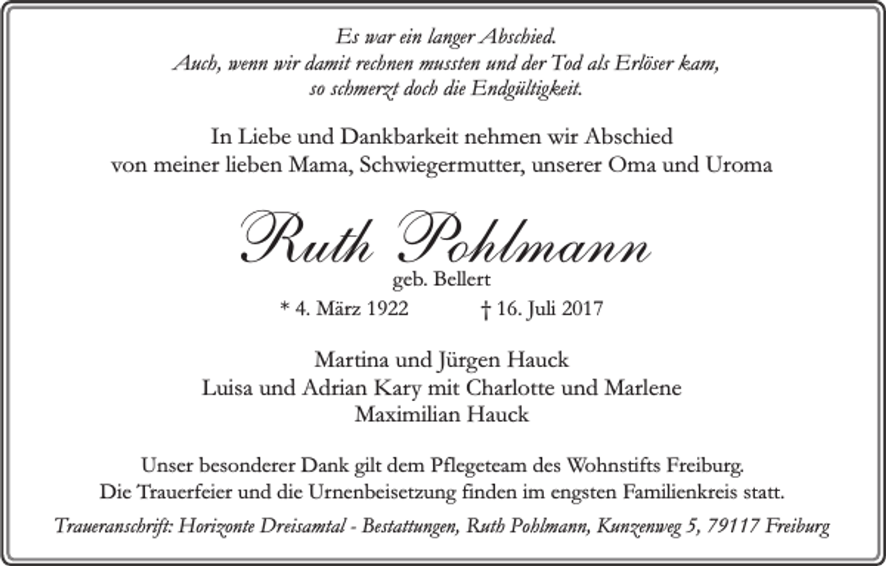 <p>Es war ein langer Abschied.<br />Auch, wenn wir damit rechnen mussten und der Tod als Erlöser kam,<br />so schmerzt doch die Endgültigkeit.</p><p>In Liebe und Dankbarkeit nehmen wir Abschied<br />von meiner lieben Mama, Schwiegermutter, unserer Oma und Uroma</p><p>Ruth Pohlmann<br />geb. Bellert<br />* 4. März 1922<br />† 16. Juli 2017</p><p>Martina und Jürgen Hauck<br />Luisa und Adrian Kary mit Charlotte und Marlene<br />Maximilian Hauck<br />Unser besonderer Dank gilt dem Pflegeteam des Wohnstifts Freiburg.<br />Die Trauerfeier und die Urnenbeisetzung finden im engsten Familienkreis statt.<br />Traueranschrift: Horizonte Dreisamtal - Bestattungen, Ruth Pohlmann, Kunzenweg 5, 79117 Freiburg</p>