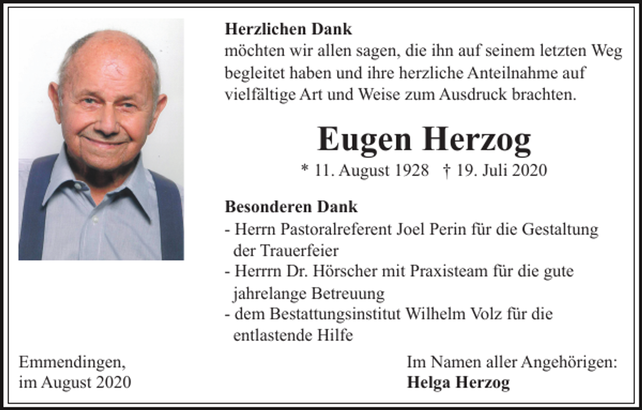 <p>Herzlichen Dank<br />möchten wir allen sagen, die ihn auf seinem letzten Weg<br />begleitet haben und ihre herzliche Anteilnahme auf<br />vielfältige Art und Weise zum Ausdruck brachten.</p><p>Eugen Herzog<br />* 11. August 1928 † 19. Juli 2020</p><p>Emmendingen,<br />im August 2020</p><p>Besonderen Dank<br />- Herrn Pastoralreferent Joel Perin für die Gestaltung<br />der Trauerfeier<br />- Herrrn Dr. Hörscher mit Praxisteam für die gute<br />jahrelange Betreuung<br />- dem Bestattungsinstitut Wilhelm Volz für die<br />entlastende Hilfe<br />Im Namen aller Angehörigen:<br />Helga Herzog</p>