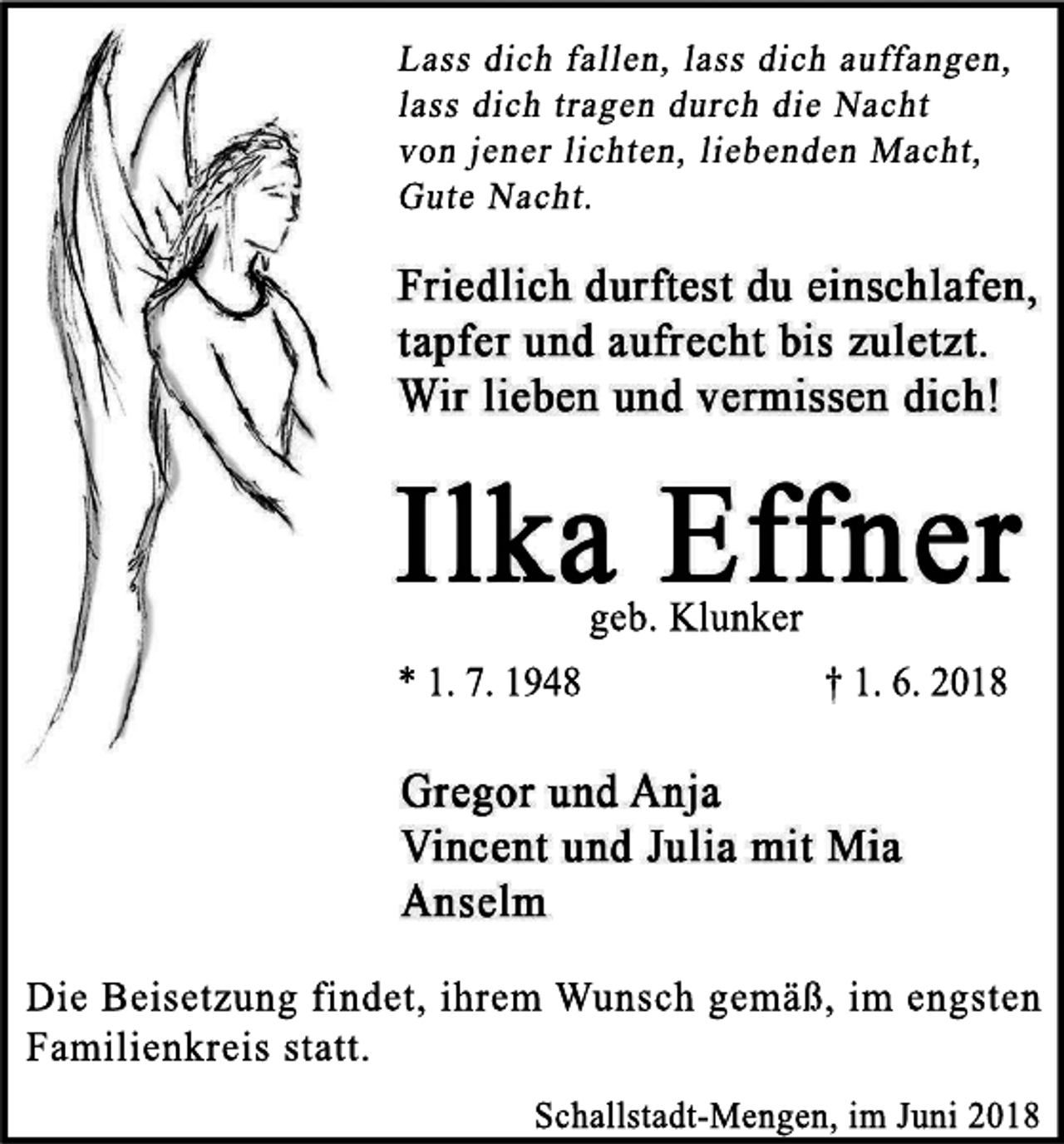<p>geb.Kl<br />unker<br />*1.7.1948</p><p>†1.6.2018</p><p>Di<br />eBei<br />s<br />et<br />zungf<br />i<br />ndet<br />,i<br />hr<br />em Wuns<br />chgemäß,i<br />m engs<br />t<br />en<br />Fami<br />l<br />i<br />enkr<br />ei<br />ss<br />t<br />at<br />t<br />.<br />Schal<br />l<br />s<br />t<br />adt<br />Mengen,i<br />mJ<br />uni2018</p>