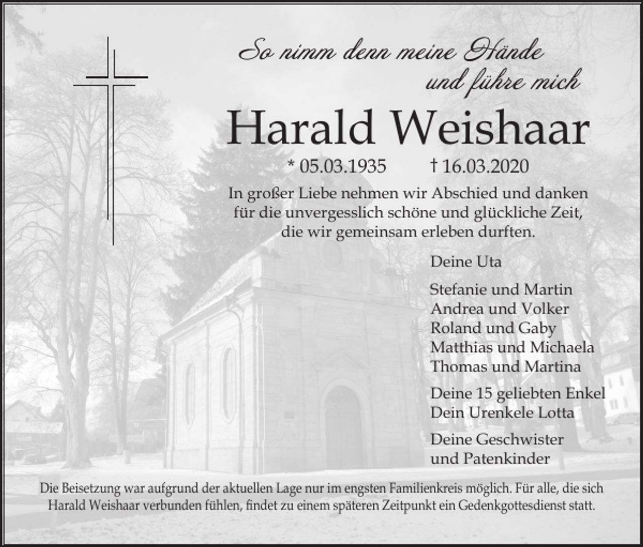 <p>So nimm denn meine Hände<br />und führe mich</p><p>Harald Weishaar<br />* 05.03.1935</p><p>† 16.03.2020</p><p>In großer Liebe nehmen wir Abschied und danken<br />für die unvergesslich schöne und glückliche Zeit,<br />die wir gemeinsam erleben durften.<br />Deine Uta<br />Stefanie und Martin<br />Andrea und Volker<br />Roland und Gaby<br />Matthias und Michaela<br />Thomas und Martina<br />Deine 15 geliebten Enkel<br />Dein Urenkele Lotta<br />Deine Geschwister<br />und Patenkinder<br />Die Beisetzung war aufgrund der aktuellen Lage nur im engsten Familienkreis möglich. Für alle, die sich<br />Harald Weishaar verbunden fühlen, findet zu einem späteren Zeitpunkt ein Gedenkgottesdienst statt.</p>