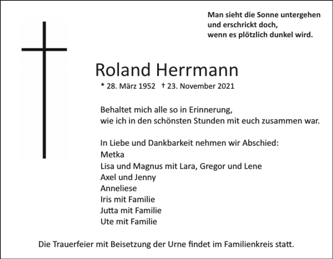 <p>Man sieht die Sonne untergehen<br />und erschrickt doch,<br />wenn es plötzlich dunkel wird.</p><p>Roland Herrmann<br />* 28. März 1952 † 23. November 2021</p><p>Behaltet mich alle so in Erinnerung,<br />wie ich in den schönsten Stunden mit euch zusammen war.<br />In Liebe und Dankbarkeit nehmen wir Abschied:<br />Metka<br />Lisa und Magnus mit Lara, Gregor und Lene<br />Axel und Jenny<br />Anneliese<br />Iris mit Familie<br />Ju�a mit Familie<br />Ute mit Familie<br />Die Trauerfeier mit Beisetzung der Urne ﬁndet im Familienkreis sta�.</p>
