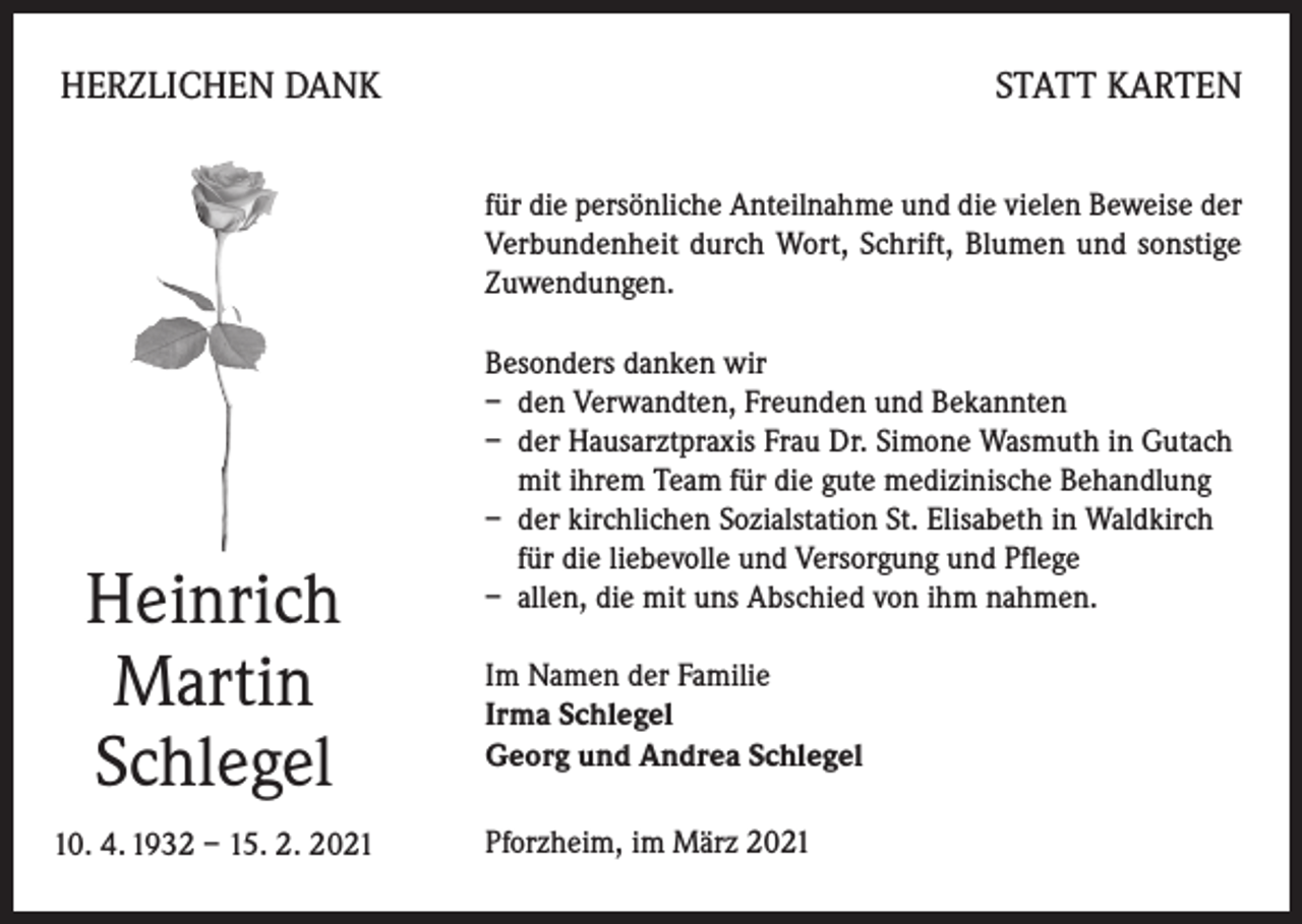 <p>HERZLICHEN DANK</p><p>STATT KARTEN<br />für die persönliche Anteilnahme und die vielen Beweise der<br />Verbundenheit durch Wort, Schrift, Blumen und sonstige<br />Zuwendungen.</p><p>Heinrich<br />Martin<br />Schlegel<br />10. 4. 1932 – 15. 2. 2021</p><p>Besonders danken wir<br />– den Verwandten, Freunden und Bekannten<br />– der Hausarztpraxis Frau Dr. Simone Wasmuth in Gutach<br />mit ihrem Team für die gute medizinische Behandlung<br />– der kirchlichen Sozialstation St. Elisabeth in Waldkirch<br />für die liebevolle und Versorgung und Pflege<br />– allen, die mit uns Abschied von ihm nahmen.<br />Im Namen der Familie<br />Irma Schlegel<br />Georg und Andrea Schlegel<br />Pforzheim, im März 2021</p>