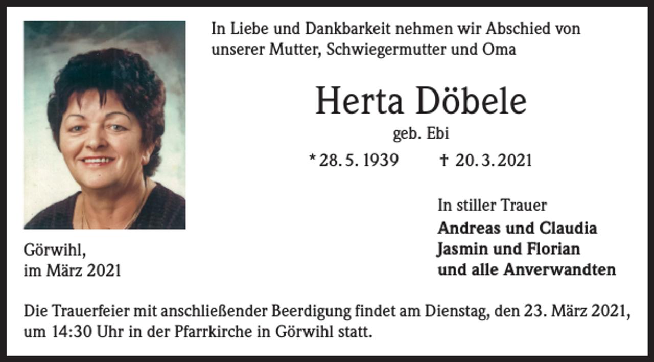 <p>In Liebe und Dankbarkeit nehmen wir Abschied von<br />unserer Mutter, Schwiegermutter und Oma</p><p>Herta Döbele</p><p>geb. Ebi<br />† 20. 3. 2021<br />* 28. 5. 1939</p><p>Görwihl,<br />im März 2021</p><p>In stiller Trauer<br />Andreas und Claudia<br />Jasmin und Florian<br />und alle Anverwandten</p><p>Die Trauerfeier mit anschließender Beerdigung findet am Dienstag, den 23. März 2021,<br />um 14:30 Uhr in der Pfarrkirche in Görwihl statt.</p>