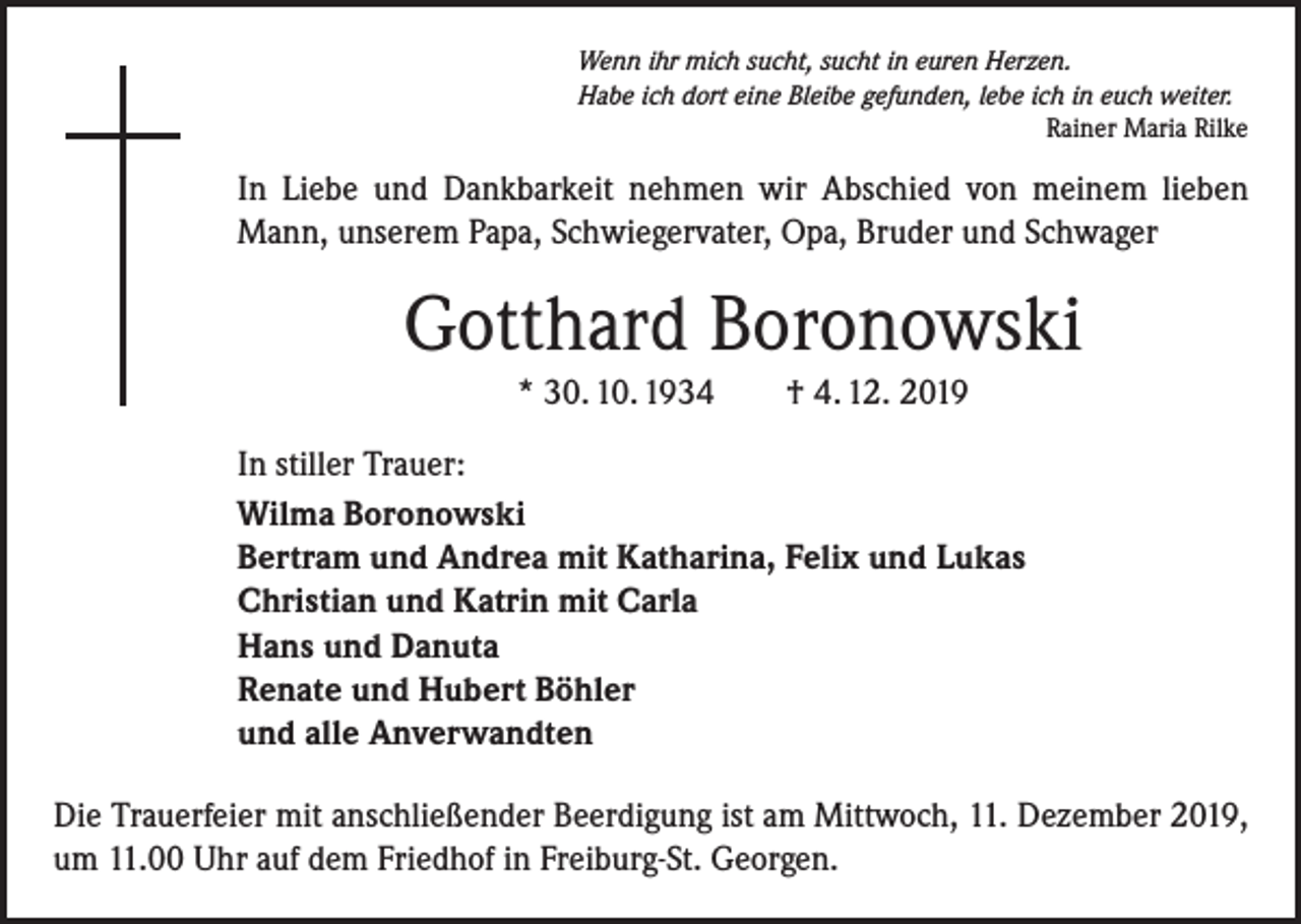 <p>Wenn ihr mich sucht, sucht in euren Herzen.<br />Habe ich dort eine Bleibe gefunden, lebe ich in euch weiter.</p><p>Rainer Maria Rilke</p><p>In Liebe und Dankbarkeit nehmen wir Abschied von meinem lieben<br />Mann, unserem Papa, Schwiegervater, Opa, Bruder und Schwager</p><p>Gotthard Boronowski<br />* 30. 10. 1934 † 4. 12. 2019<br />In stiller Trauer:<br />Wilma Boronowski<br />Bertram und Andrea mit Katharina, Felix und Lukas<br />Christian und Katrin mit Carla<br />Hans und Danuta<br />Renate und Hubert Böhler<br />und alle Anverwandten<br />Die Trauerfeier mit anschließender Beerdigung ist am Mittwoch, 11. Dezember 2019,<br />um 11.00 Uhr auf dem Friedhof in Freiburg-St. Georgen.</p>
