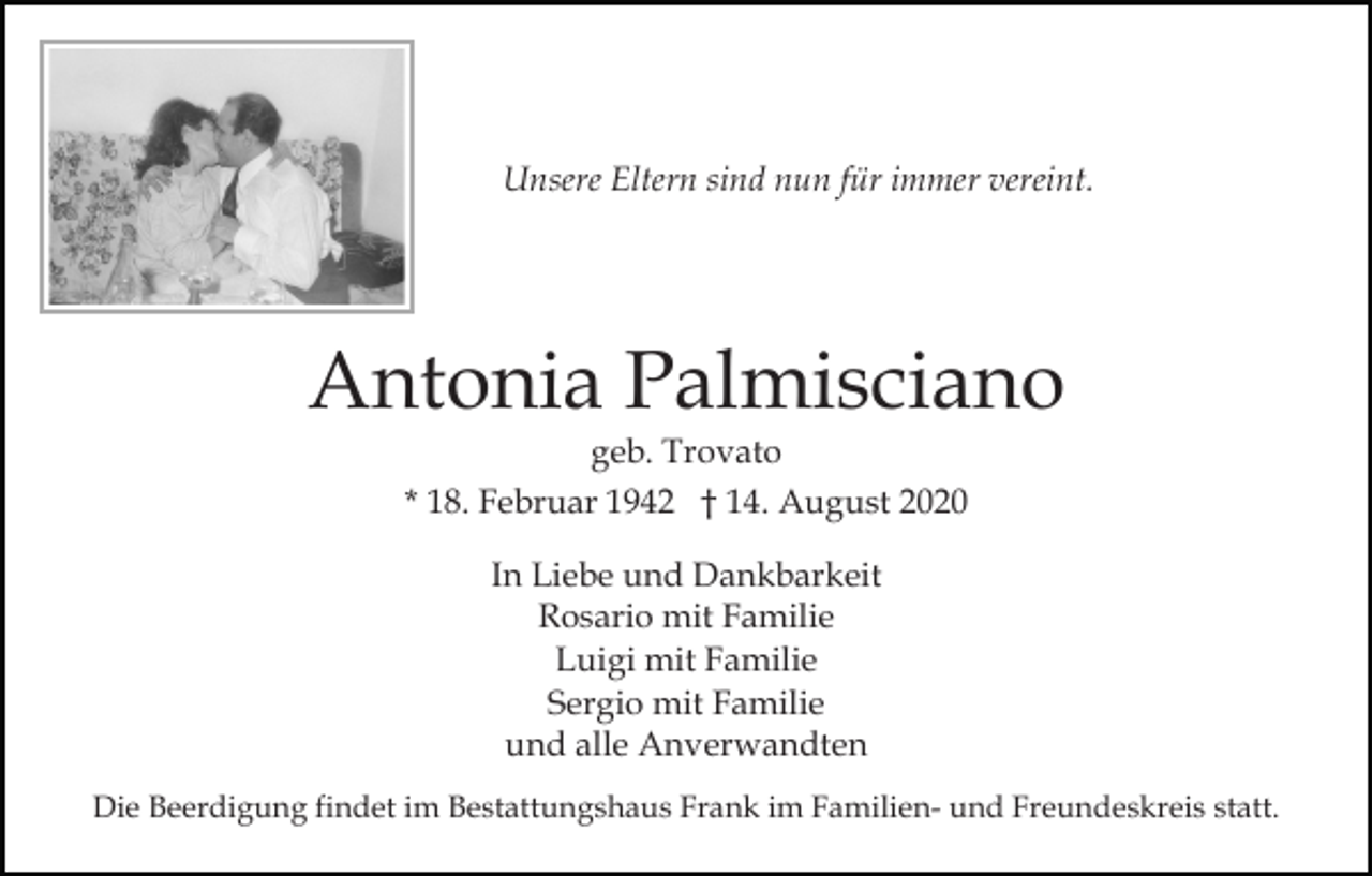<p>Unsere Eltern sind nun für immer vereint.</p><p>Antonia Palmisciano<br />geb. Trovato<br />* 18. Februar 1942 † 14. August 2020<br />In Liebe und Dankbarkeit<br />Rosario mit Familie<br />Luigi mit Familie<br />Sergio mit Familie<br />und alle Anverwandten<br />Die Beerdigung findet im Bestattungshaus Frank im Familien- und Freundeskreis statt.</p>