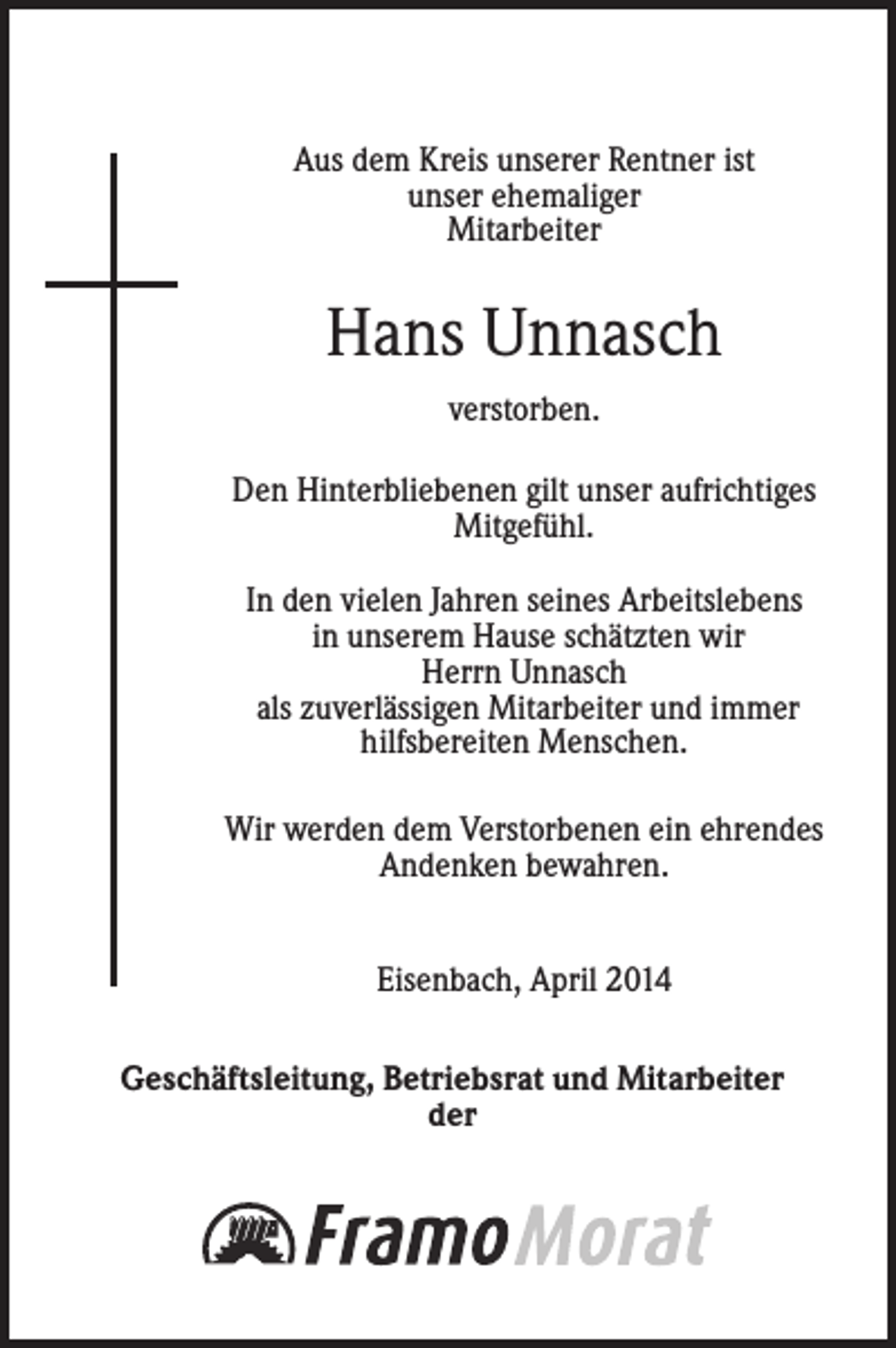 <p>Aus dem Kreis unserer Rentner ist<br />unser ehemaliger<br />Mitarbeiter</p><p>Hans Unnasch<br />verstorben.<br />Den Hinterbliebenen gilt unser aufrichtiges<br />Mitgefühl.<br />In den vielen Jahren seines Arbeitslebens<br />in unserem Hause schätzten wir<br />Herrn Unnasch<br />als zuverlässigen Mitarbeiter und immer<br />hilfsbereiten Menschen.<br />Wir werden dem Verstorbenen ein ehrendes<br />Andenken bewahren.<br />Eisenbach, April 2014<br />Geschäftsleitung, Betriebsrat und Mitarbeiter<br />der</p>