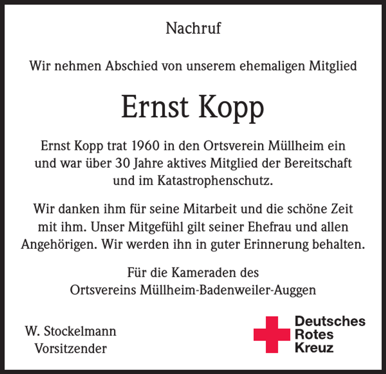 <p>Nachruf<br />Wir nehmen Abschied von unserem ehemaligen Mitglied</p><p>Ernst Kopp<br />Ernst Kopp trat 1960 in den Ortsverein Müllheim ein<br />und war über 30 Jahre aktives Mitglied der Bereitschaft<br />und im Katastrophenschutz.<br />Wir danken ihm für seine Mitarbeit und die schöne Zeit<br />mit ihm. Unser Mitgefühl gilt seiner Ehefrau und allen<br />Angehörigen. Wir werden ihn in guter Erinnerung behalten.<br />Für die Kameraden des<br />Ortsvereins Müllheim-Badenweiler-Auggen<br />W. Stockelmann<br />Vorsitzender</p>