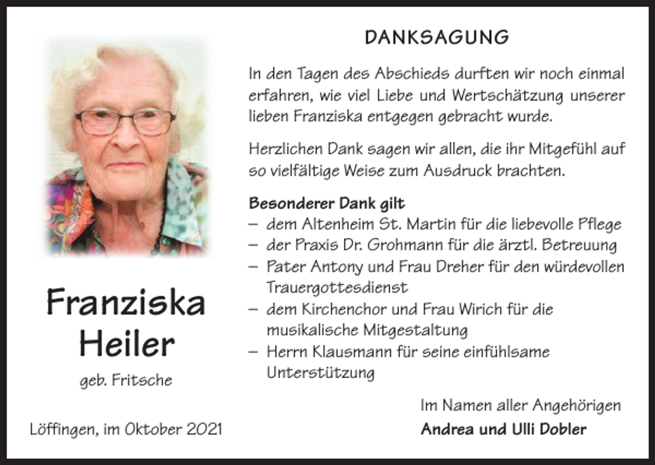 <p>DANKSAGUNG<br />In den Tagen des Abschieds durften wir noch einmal<br />erfahren, wie viel Liebe und Wertschätzung unserer<br />lieben Franziska entgegen gebracht wurde.<br />Herzlichen Dank sagen wir allen, die ihr Mitgefühl auf<br />so vielfältige Weise zum Ausdruck brachten.</p><p>Franziska<br />Heiler<br />geb. Fritsche<br />Löffingen, im Oktober 2021</p><p>Besonderer Dank gilt<br />– dem Altenheim St. Martin für die liebevolle Pflege<br />– der Praxis Dr. Grohmann für die ärztl. Betreuung<br />– Pater Antony und Frau Dreher für den würdevollen<br />Trauergottesdienst<br />– dem Kirchenchor und Frau Wirich für die<br />musikalische Mitgestaltung<br />– Herrn Klausmann für seine einfühlsame<br />Unterstützung<br />Im Namen aller Angehörigen<br />Andrea und Ulli Dobler</p>
