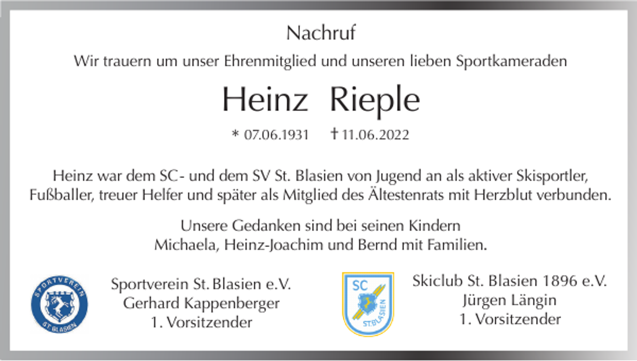 <p>Nachruf<br />Wir trauern um unser Ehrenmitglied und unseren lieben Sportkameraden</p><p>Heinz Rieple<br />* 07.06.1931</p><p>† 11.06.2022</p><p>Heinz war dem SC - und dem SV St. Blasien von Jugend an als aktiver Skisportler,<br />Fußballer, treuer Helfer und später als Mitglied des Ältestenrats mit Herzblut verbunden.<br />Unsere Gedanken sind bei seinen Kindern<br />Michaela, Heinz-Joachim und Bernd mit Familien.<br />Sportverein St. Blasien e.V.<br />Gerhard Kappenberger<br />1. Vorsitzender</p><p>Skiclub St. Blasien 1896 e.V.<br />Jürgen Längin<br />1. Vorsitzender</p>