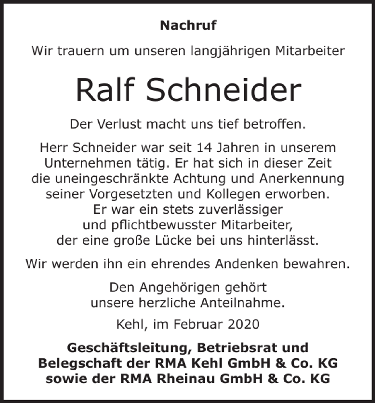 <p>Nachruf<br />Wir trauern um unseren langjährigen Mitarbeiter</p><p>Ralf Schneider<br />Der Verlust macht uns tief betroffen.<br />Herr Schneider war seit 14 Jahren in unserem<br />Unternehmen tätig. Er hat sich in dieser Zeit<br />die uneingeschränkte Achtung und Anerkennung<br />seiner Vorgesetzten und Kollegen erworben.<br />Er war ein stets zuverlässiger<br />und pflichtbewusster Mitarbeiter,<br />der eine große Lücke bei uns hinterlässt.<br />Wir werden ihn ein ehrendes Andenken bewahren.<br />Den Angehörigen gehört<br />unsere herzliche Anteilnahme.<br />Kehl, im Februar 2020<br />Geschäftsleitung, Betriebsrat und<br />Belegschaft der RMA Kehl GmbH &amp; Co. KG<br />sowie der RMA Rheinau GmbH &amp; Co. KG</p>
