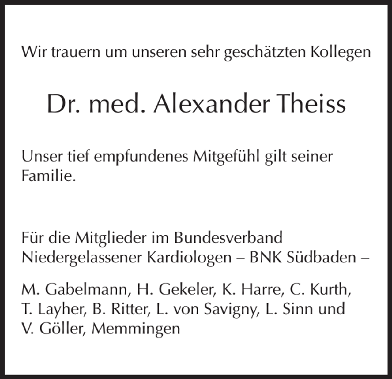 <p>Wir trauern um unseren sehr geschätzten Kollegen</p><p>Dr. med. Alexander Theiss<br />Unser tief empfundenes Mitgefühl gilt seiner<br />Familie.</p><p>Für die Mitglieder im Bundesverband<br />Niedergelassener Kardiologen – BNK Südbaden –<br />M. Gabelmann, H. Gekeler, K. Harre, C. Kurth,<br />T. Layher, B. Ritter, L. von Savigny, L. Sinn und<br />V. Göller, Memmingen</p>