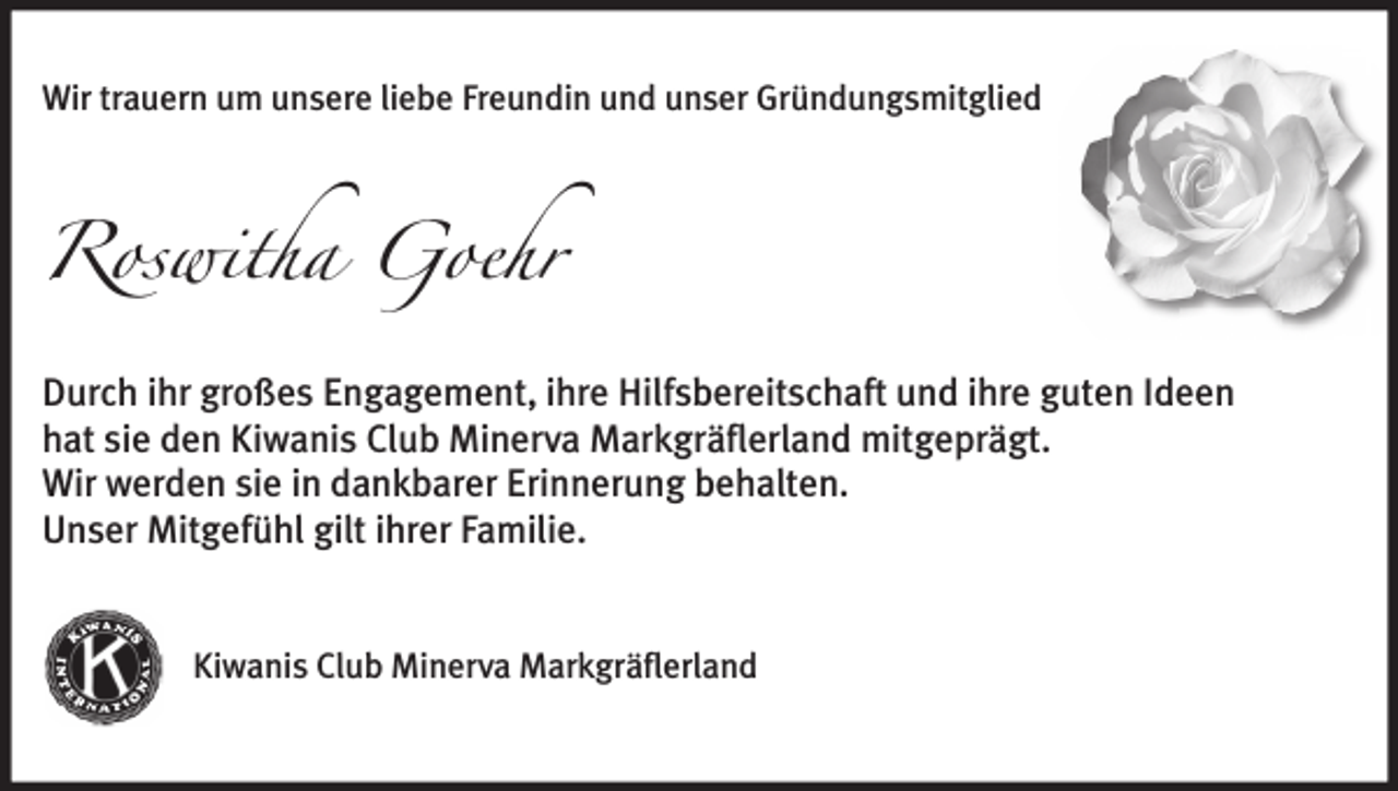<p>Wir trauern um unsere liebe Freundin und unser Gründungsmitglied</p><p>Roswitha Goehr<br />Durch ihr großes Engagement, ihre Hilfsbereitschaft und ihre guten Ideen<br />hat sie den Kiwanis Club Minerva Markgräflerland mitgeprägt.<br />Wir werden sie in dankbarer Erinnerung behalten.<br />Unser Mitgefühl gilt ihrer Familie.<br />Kiwanis Club Minerva Markgräflerland</p>